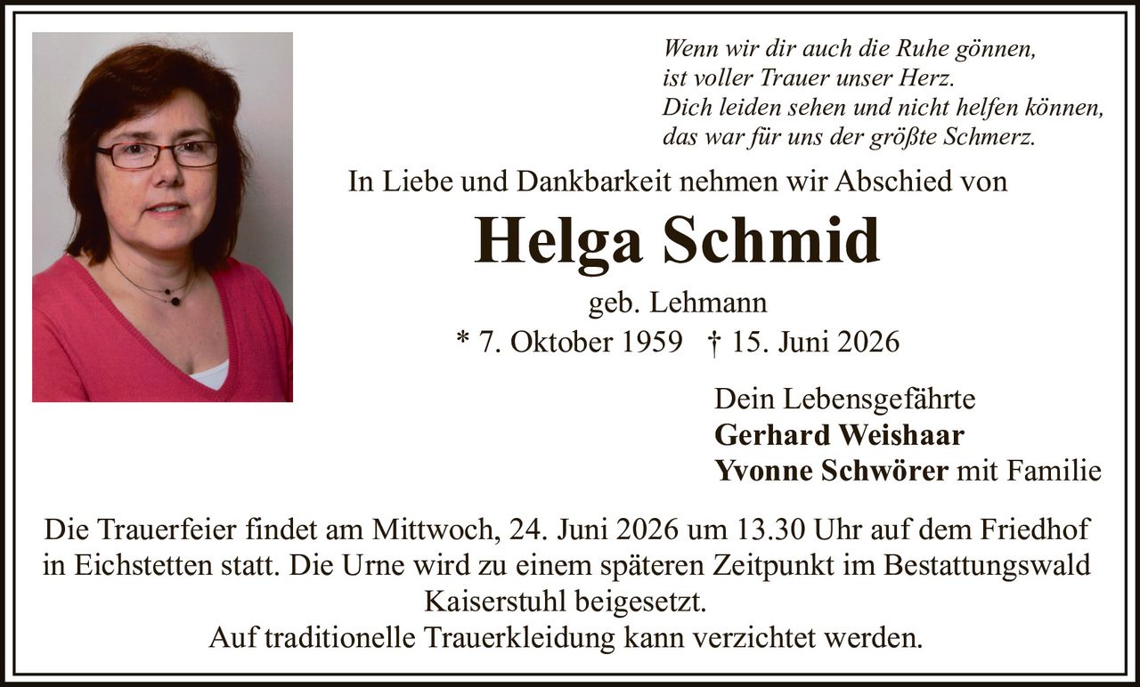 <p>In Liebe und Dankbarkeit nehmen wir Abschied von</p>

<p><strong>Helga Schmid</strong><br/>geb. Lehmann<br/>* 7. Oktober 1959  † 15. Juni 2026</p>

<p><i>Wenn wir dir auch die Ruhe gönnen,<br/>ist voller Trauer unser Herz.<br/>Dich leiden sehen und nicht helfen können,<br/>das war für uns der größte Schmerz.</i></p>

<p>Dein Lebensgefährte<br/><strong>Gerhard Weishaar</strong><br/><strong>Yvonne Schwörer</strong> mit Familie</p>

<p>Die Trauerfeier findet am Mittwoch, 24. Juni 2026 um 13.30 Uhr auf dem Friedhof in Eichstetten statt. Die Urne wird zu einem späteren Zeitpunkt im Bestattungswald Kaiserstuhl beigesetzt.</p>

<p>Auf traditionelle Trauerkleidung kann verzichtet werden.</p>