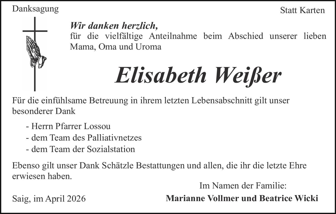<p>Danksagung Statt Karten</p><p>Wir danken herzlich,<br>für die vielfältige Anteilnahme beim Abschied unserer lieben Mama, Oma und Uroma</p><p><strong>Elisabeth Weißer</strong></p><p>Für die einfühlsame Betreuung in ihrem letzten Lebensabschnitt gilt unser besonderer Dank<br>- Herrn Pfarrer Lossou<br>- dem Team des Palliativnetzes<br>- dem Team der Sozialstation</p><p>Ebenso gilt unser Dank Schätzle Bestattungen und allen, die ihr die letzte Ehre erwiesen haben.</p><p>Saig, im April 2026<br>Im Namen der Familie:<br><strong>Marianne Vollmer und Beatrice Wicki</strong></p>