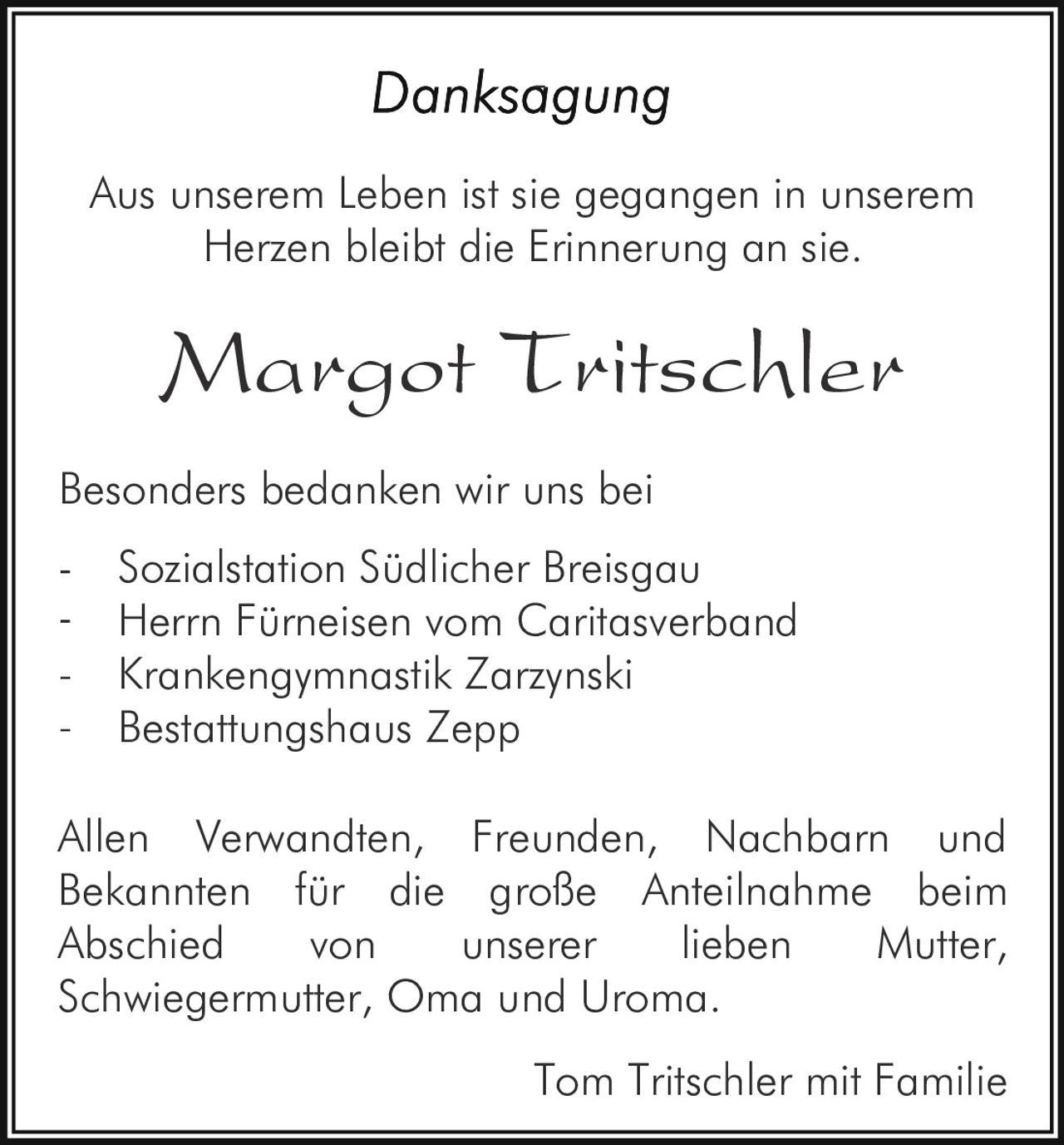 -

Aus unserem Leben ist sie gegangen in unserem
Herzen bleibt die Erinnerung an sie.

Margot Tritschler
Besonders bedanken wir uns bei
-

Sozialstation Südlicher Breisgau
Herrn Fürneisen vom Caritasverband
Krankengymnastik Zarzynski
Bestattungshaus Zepp

Allen Verwandten, Freunden, Nachbarn und
Bekannten für die große Anteilnahme beim
Abschied
von
unserer
lieben
Mutter,
Schwiegermutter, Oma und Uroma.
Tom Tritschler mit Familie