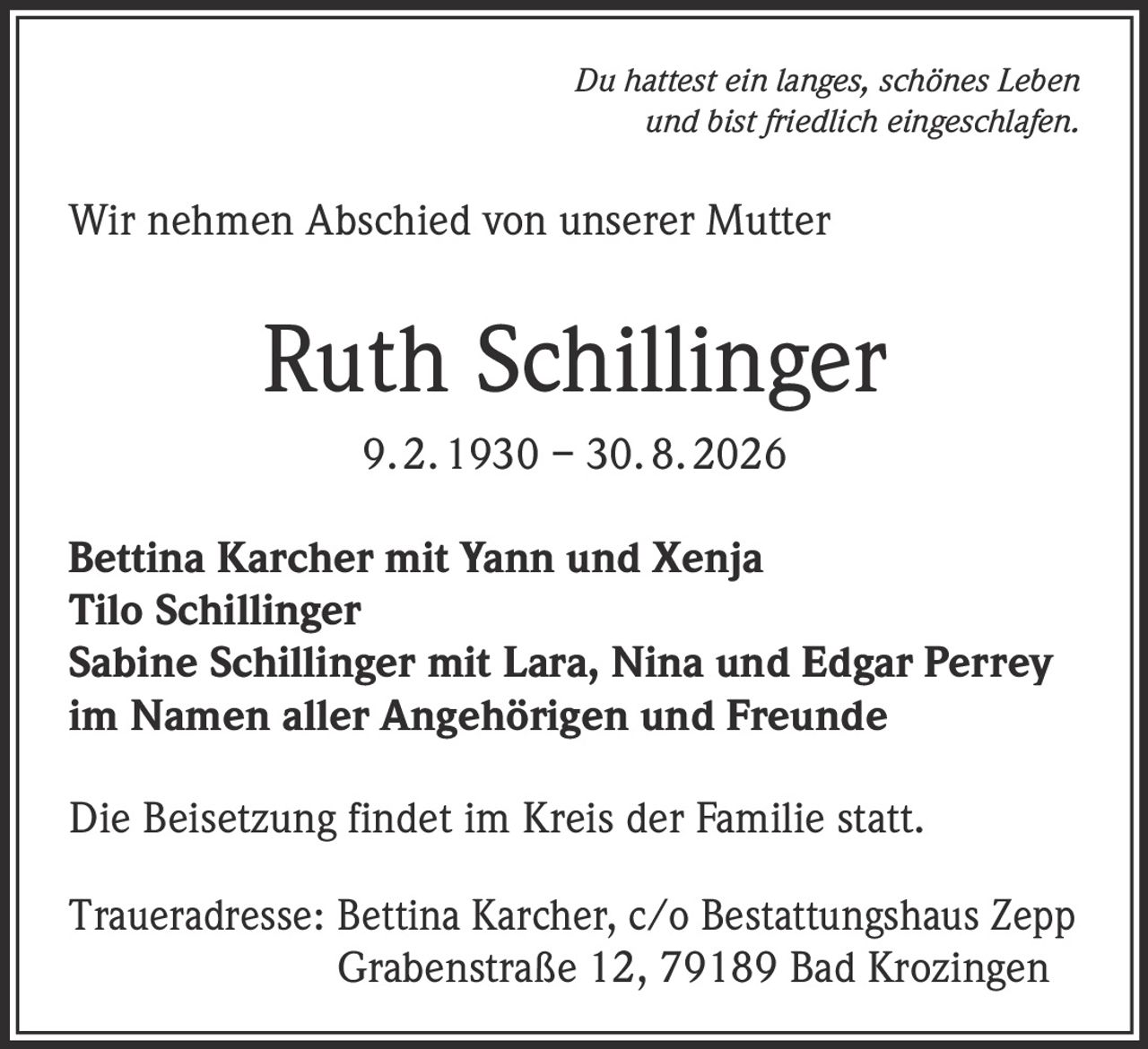<p><i>Du hattest ein langes, schönes Leben und bist friedlich eingeschlafen.</i></p>

<p>Wir nehmen Abschied von unserer Mutter</p>

<p><strong>Ruth Schillinger</strong><br>9. 2. 1930 – 30. 8. 2026</p>

<p>Bettina Karcher mit Yann und Xenja<br>
Tilo Schillinger<br>
Sabine Schillinger mit Lara, Nina und Edgar Perrey<br>
im Namen aller Angehörigen und Freunde</p>

<p>Die Beisetzung findet im Kreis der Familie statt.</p>

<p>Traueradresse: Bettina Karcher, c/o Bestattungshaus Zepp<br>
Grabenstraße 12, 79189 Bad Krozingen</p>