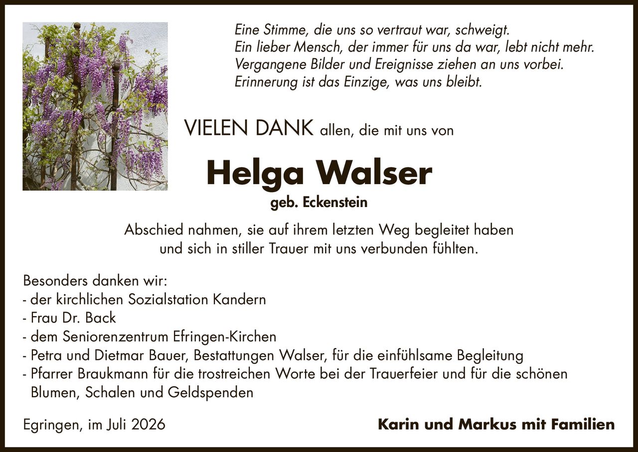 <p><i>Eine Stimme, die uns so vertraut war, schweigt.<br>Ein lieber Mensch, der immer für uns da war, lebt nicht mehr.<br>Vergangene Bilder und Ereignisse ziehen an uns vorbei.<br>Erinnerung ist das Einzige, was uns bleibt.</i></p><p><strong>VIELEN DANK</strong> allen, die mit uns von</p><p><strong>Helga Walser<br>geb. Eckenstein</strong></p><p>Abschied nahmen, sie auf ihrem letzten Weg begleitet haben und sich in stiller Trauer mit uns verbunden fühlten.</p><p>Besonders danken wir:</p><p>- der kirchlichen Sozialstation Kandern<br>- Frau Dr. Back<br>- dem Seniorenzentrum Efringen-Kirchen<br>- Petra und Dietmar Bauer, Bestattungen Walser, für die einfühlsame Begleitung<br>- Pfarrer Braukmann für die trostreichen Worte bei der Trauerfeier und für die schönen Blumen, Schalen und Geldspenden</p><p>Egringen, im Juli 2026 Karin und Markus mit Familien</p>
