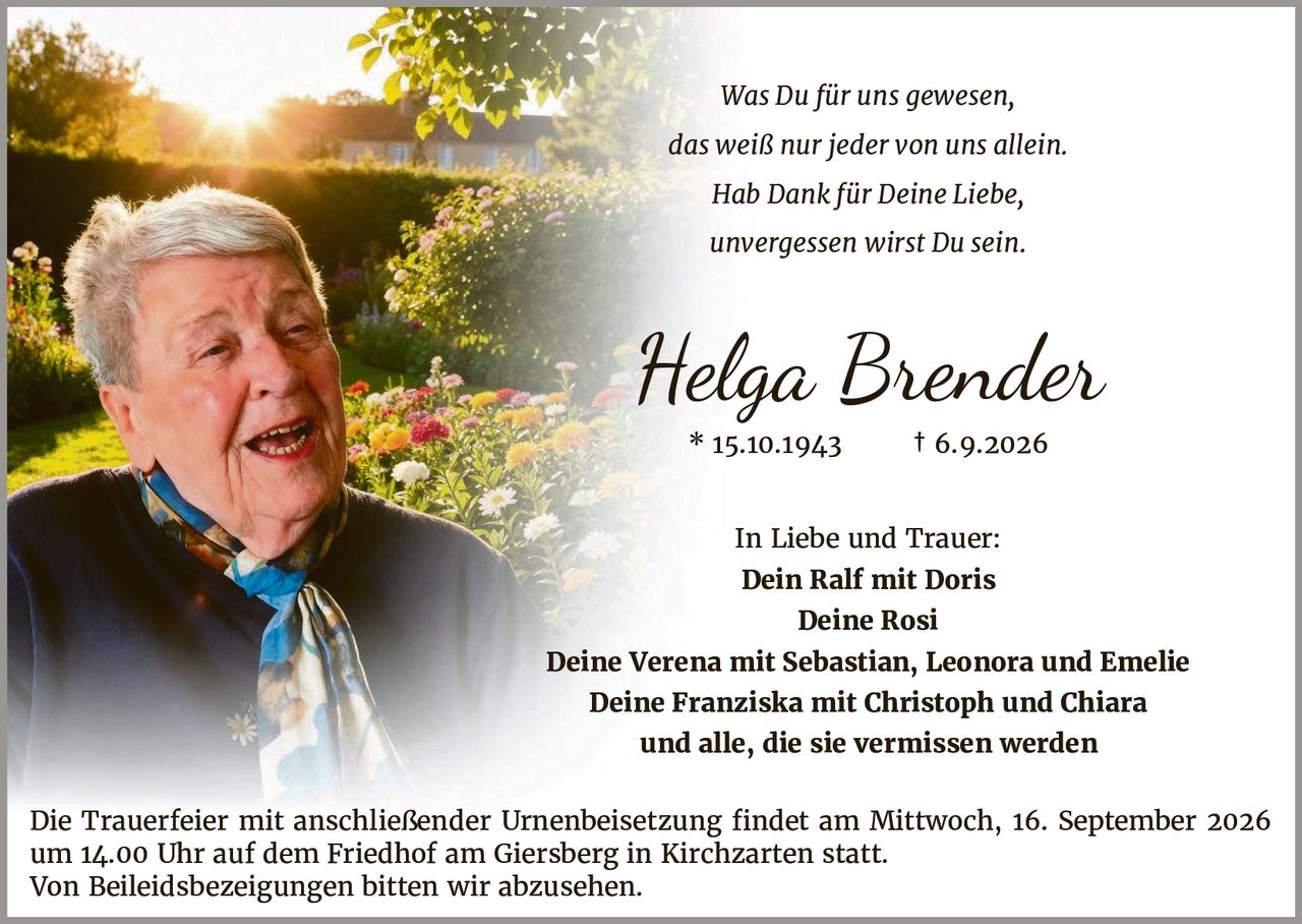 <p>In Liebe und Trauer:<br>
Dein Ralf mit Doris<br>
Deine Rosi<br>
Deine Verena mit Sebastian, Leonora und Emelie<br>
Deine Franziska mit Christoph und Chiara<br>
und alle, die sie vermissen werden</p>

<p><strong>Helga Brender</strong><br>
* 15.10.1943 † 6.9.2026</p>

<p><i>Was Du für uns gewesen,<br>
das weiß nur jeder von uns allein.<br>
Hab Dank für Deine Liebe,<br>
unvergessen wirst Du sein.</i></p>

<p>Die Trauerfeier mit anschließender Urnenbeisetzung findet am Mittwoch, 16. September 2026 um 14.00 Uhr auf dem Friedhof am Giersberg in Kirchzarten statt.</p>

<p>Von Beileidsbezeigungen bitten wir abzusehen.</p>