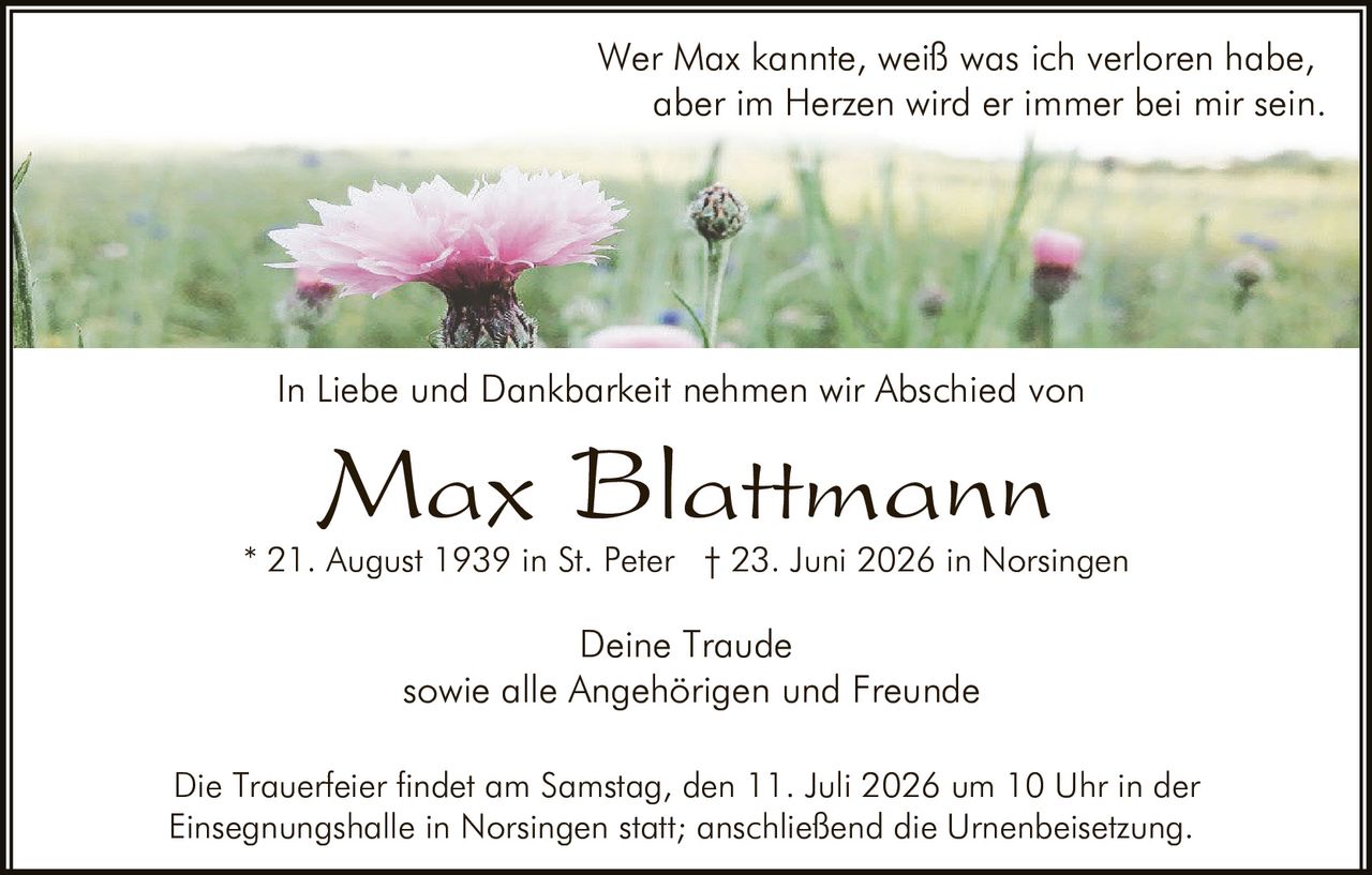 <p>Wer Max kannte, weiß was ich verloren habe, aber im Herzen wird er immer bei mir sein.</p><p>Max Blattmann * 21. August 1939 in St. Peter † 23. Juni 2026 in Norsingen</p><p>In Liebe und Dankbarkeit nehmen wir Abschied von</p><p>Deine Traude</p><p>sowie alle Angehörigen und Freunde</p><p>Die Trauerfeier findet am Samstag, den 11. Juli 2026 um 10 Uhr in der Einsegnungshalle in Norsingen statt; anschließend die Urnenbeisetzung.</p>