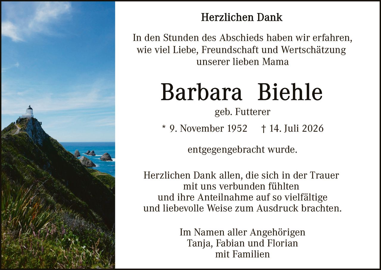 <p><strong>Herzlichen Dank</strong></p>

<p>In den Stunden des Abschieds haben wir erfahren, wie viel Liebe, Freundschaft und Wertschätzung unserer lieben Mama</p>

<p><strong>Barbara Biehle</strong></p>

<p>geb. Futterer</p>

<p>* 9. November 1952 † 14. Juli 2026</p>

<p>entgegengebracht wurde.</p>

<p>Herzlichen Dank allen, die sich in der Trauer mit uns verbunden fühlten und ihre Anteilnahme auf so vielfältige und liebevolle Weise zum Ausdruck brachten.</p>

<p>Im Namen aller Angehörigen<br/>
Tanja, Fabian und Florian<br/>
mit Familien</p>