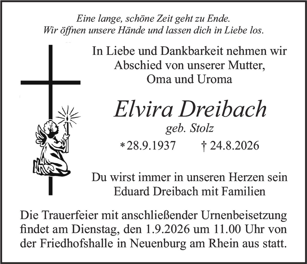 <p><i>Eine lange, schöne Zeit geht zu Ende.<br>Wir öffnen unsere Hände und lassen dich in Liebe los.</i></p><p><strong>In Liebe und Dankbarkeit nehmen wir<br>Abschied von unserer Mutter,<br>Oma und Uroma</strong></p><p><strong>Elvira Dreibach</strong><br><i>geb. Stolz</i><br>*28.9.1937 † 24.8.2026</p><p>Du wirst immer in unseren Herzen sein<br>Eduard Dreibach mit Familien</p><p>Die Trauerfeier mit anschließender Urnenbeisetzung<br>findet am Dienstag, den 1.9.2026 um 11.00 Uhr von<br>der Friedhofshalle in Neuenburg am Rhein aus statt.</p>