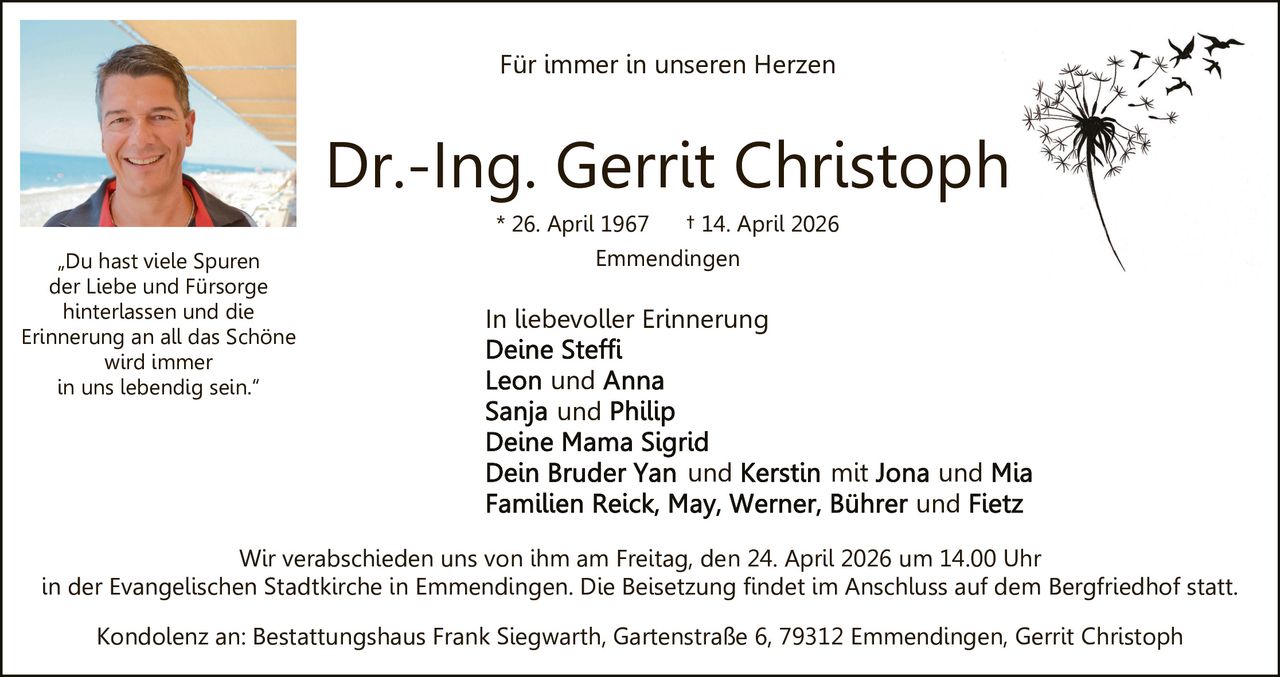 Für immer in unseren Herzen

Dr.-Ing. Gerrit Christoph
* 26. April 1967
„Du hast viele Spuren
der Liebe und Fürsorge
hinterlassen und die
Erinnerung an all das Schöne
wird immer
in uns lebendig sein.“

† 14. April 2026

Emmendingen

In liebevoller Erinnerung
und
und
und

mit

und
und

Wir verabschieden uns von ihm am Freitag, den 24. April 2026 um 14.00 Uhr
in der Evangelischen Stadtkirche in Emmendingen. Die Beisetzung findet im Anschluss auf dem Bergfriedhof statt.
Kondolenz an: Bestattungshaus Frank Siegwarth, Gartenstraße 6, 79312 Emmendingen, Gerrit Christoph