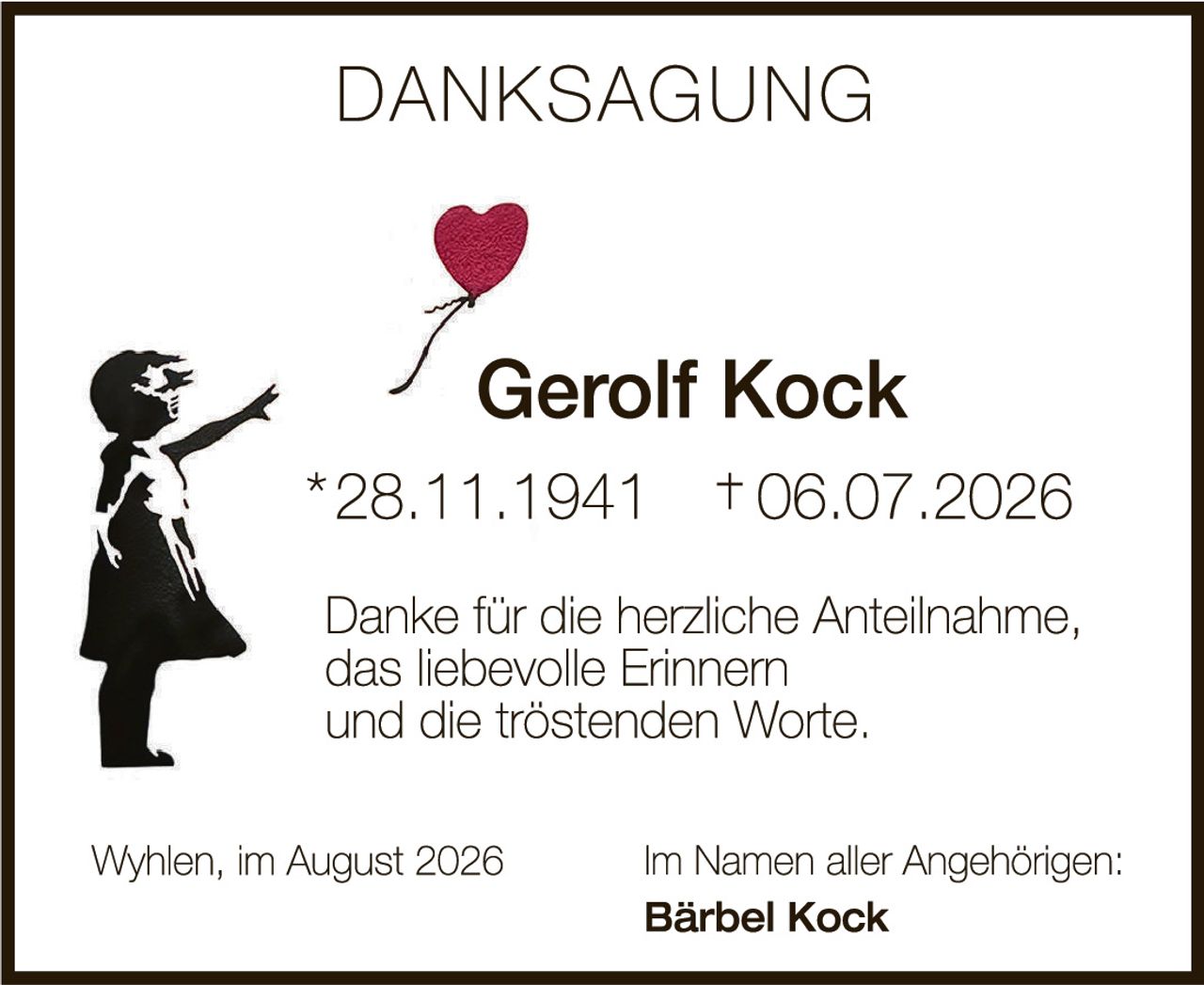 <p><strong>DANKSAGUNG</strong></p>

<p><strong>Gerolf Kock</strong><br>
*28.11.1941 †06.07.2026</p>

<p>Danke für die herzliche Anteilnahme,<br>
das liebevolle Erinnern<br>
und die tröstenden Worte.</p>

<p>Wyhlen, im August 2026<br>
<strong>Im Namen aller Angehörigen:</strong><br>
<strong>Bärbel Kock</strong></p>