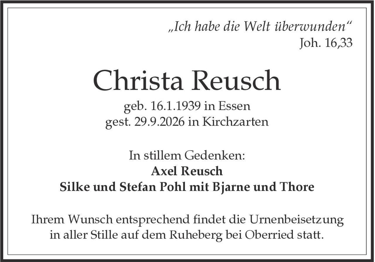 <p><i>„Ich habe die Welt überwunden"</i><br>Joh. 16,33</p><p><strong>Christa Reusch</strong><br>geb. 16.1.1939 in Essen<br>gest. 29.9.2026 in Kirchzarten</p><p>In stillem Gedenken:<br><strong>Axel Reusch</strong><br>Silke und Stefan Pohl mit Bjarne und Thore</p><p>Ihrem Wunsch entsprechend findet die Urnenbeisetzung in aller Stille auf dem Ruheberg bei Oberried statt.</p>