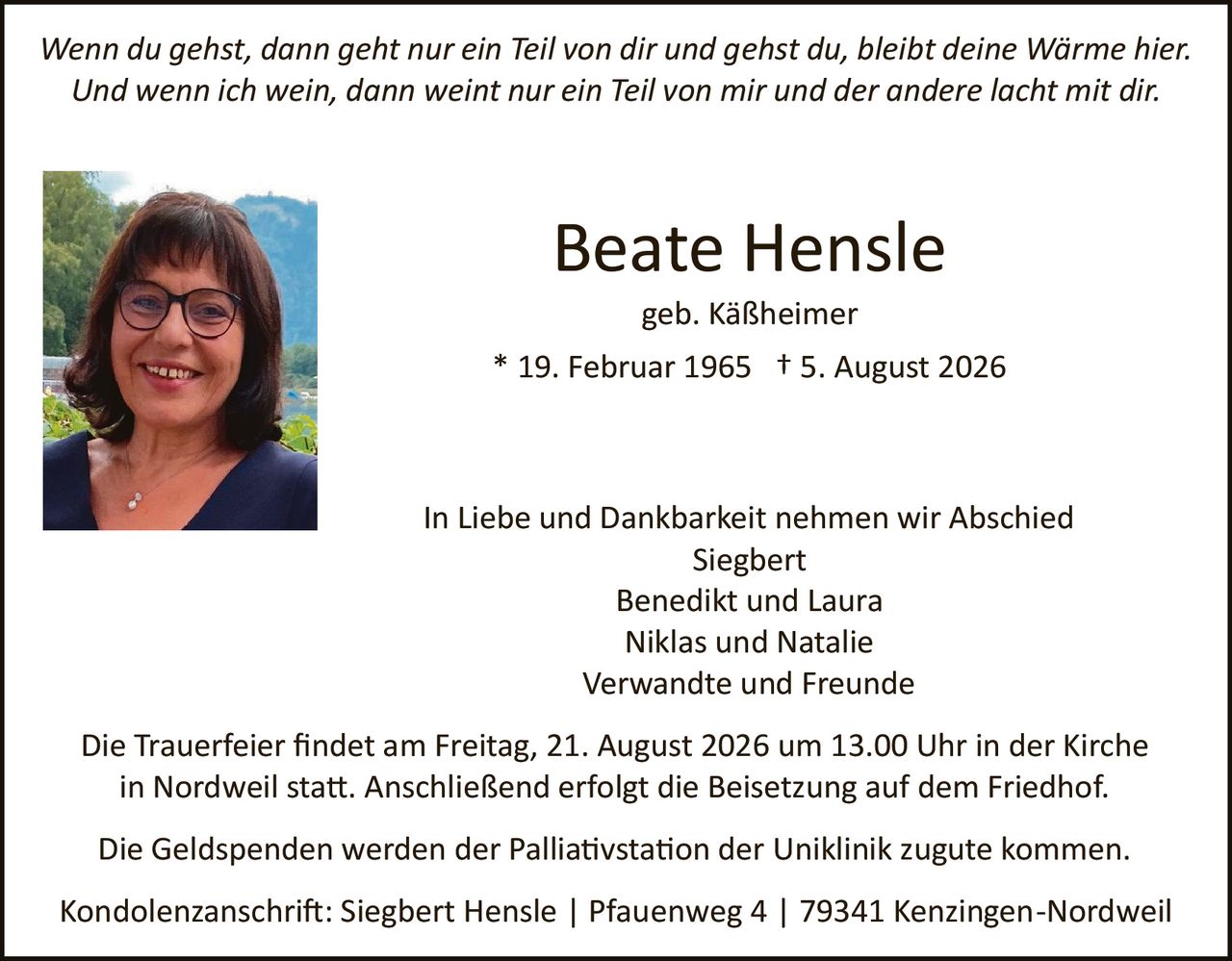 <p><i>Wenn du gehst, dann geht nur ein Teil von dir und gehst du, bleibt deine Wärme hier. Und wenn ich wein, dann weint nur ein Teil von mir und der andere lacht mit dir.</i></p>

<p><strong>Beate Hensle</strong><br>
geb. Käßheimer<br>
* 19. Februar 1965  † 5. August 2026</p>

<p>In Liebe und Dankbarkeit nehmen wir Abschied<br>
Siegbert<br>
Benedikt und Laura<br>
Niklas und Natalie<br>
Verwandte und Freunde</p>

<p>Die Trauerfeier findet am Freitag, 21. August 2026 um 13.00 Uhr in der Kirche in Nordweil statt. Anschließend erfolgt die Beisetzung auf dem Friedhof.</p>

<p>Die Geldspenden werden der Palliativstation der Uniklinik zugute kommen.</p>

<p>Kondolenzanschrift: Siegbert Hensle | Pfauentweg 4 | 79341 Kenzingen-Nordweil</p>