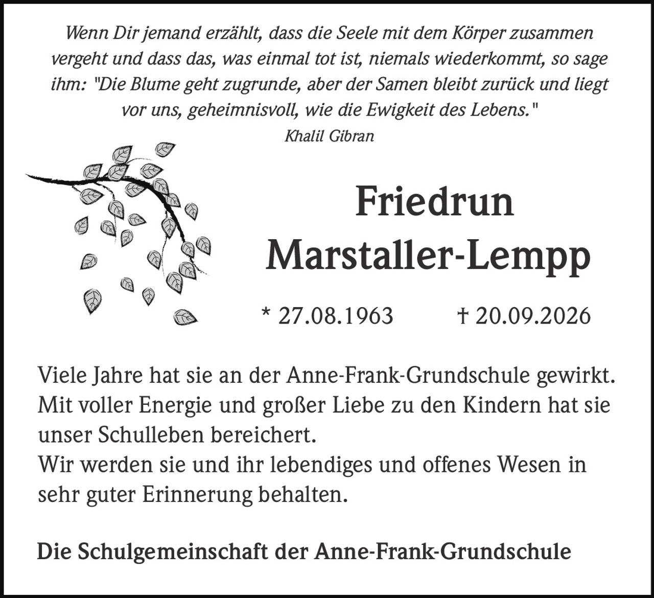 <p><i>Wenn Dir jemand erzählt, dass die Seele mit dem Körper zusammen vergeht und dass das, was einmal tot ist, niemals wiederkommt, so sage ihm: "Die Blume geht zugrunde, aber der Samen bleibt zurück und liegt vor uns, geheimnisvoll, wie die Ewigkeit des Lebens."</i></p><p><i>Khalil Gibran</i></p><p><strong>Friedrun Marstaller-Lempp</strong></p><p>* 27.08.1963 † 20.09.2026</p><p>Viele Jahre hat sie an der Anne-Frank-Grundschule gewirkt. Mit voller Energie und großer Liebe zu den Kindern hat sie unser Schulleben bereichert.</p><p>Wir werden sie und ihr lebendiges und offenes Wesen in sehr guter Erinnerung behalten.</p><p>Die Schulgemeinschaft der Anne-Frank-Grundschule</p>