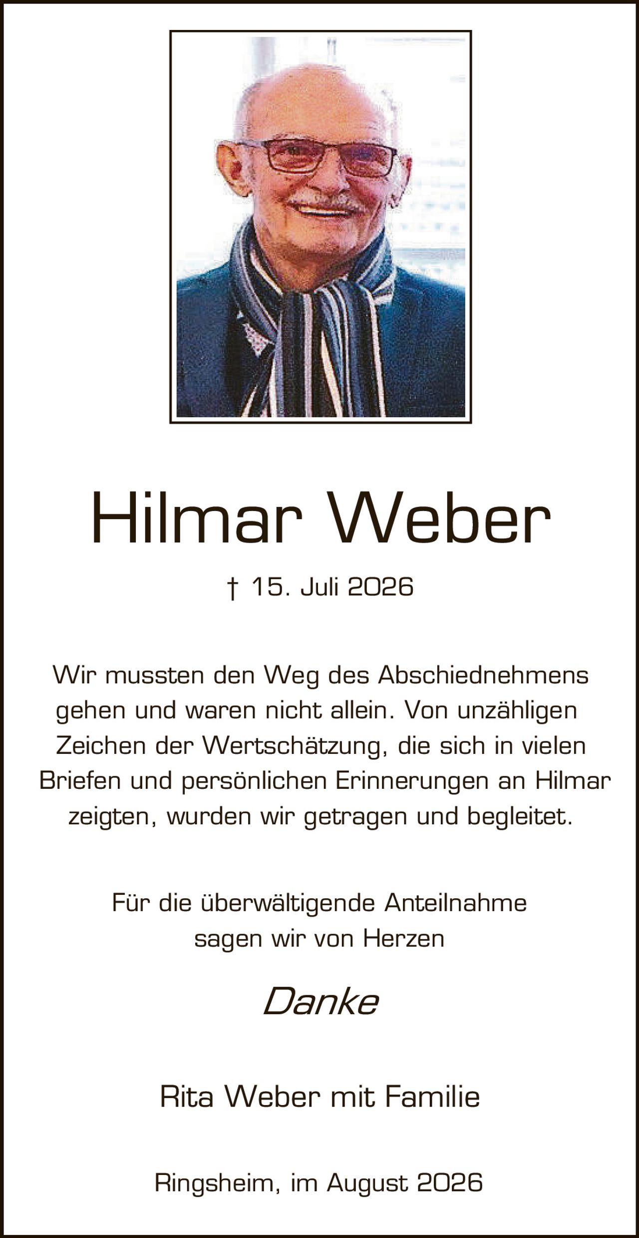 <p>† 15. Juli 2026</p>

<p>Wir mussten den Weg des Abschiednehmes gehen und waren nicht allein. Von unzähligen Zeichen der Wertschätzung, die sich in vielen Briefen und persönlichen Erinnerungen an Hilmar zeigten, wurden wir getragen und begleitet.</p>

<p>Für die überwältigende Anteilnahme sagen wir von Herzen</p>

<p><i>Danke</i></p>

<p>Rita Weber mit Familie</p>

<p>Ringsheim, im August 2026</p>