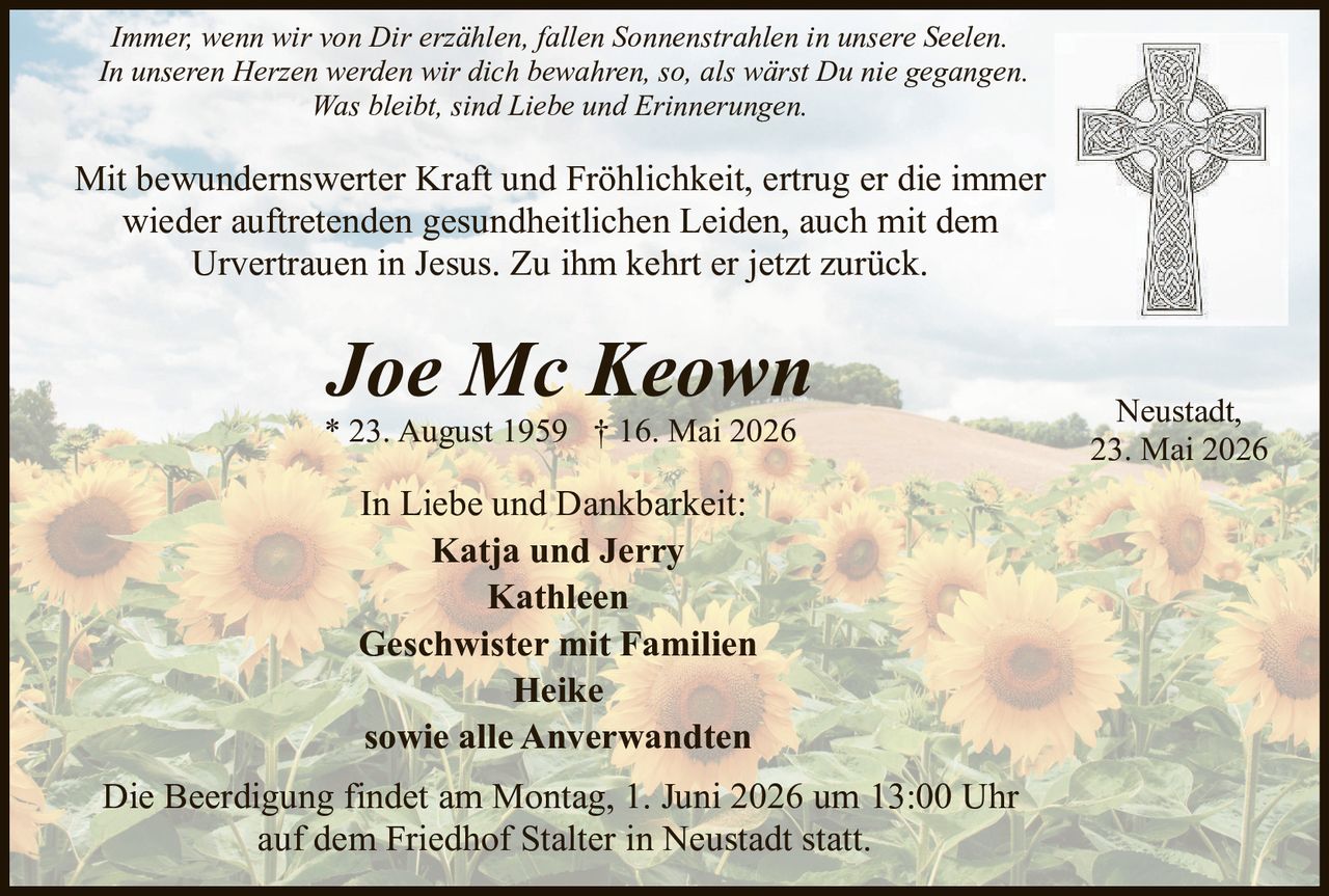 <p>Immer, wenn wir von Dir erzählen, fallen Sonnenstrahlen in unsere Seelen.<br>In unseren Herzen werden wir dich bewahren, so, als wärst Du nie gegangen.<br>Was bleibt, sind Liebe und Erinnerungen.</p><p>Mit bewundernswerter Kraft und Fröhlichkeit, ertrug er die immer<br>wieder auftretenden gesundheitlichen Leiden, auch mit dem<br>Urvertrauen in Jesus. Zu ihm kehrt er jetzt zurück.</p><p><strong>Joe Mc Keown</strong><br>* 23. August 1959 † 16. Mai 2026</p><p>Neustadt,<br>23. Mai 2026</p><p>In Liebe und Dankbarkeit:<br>Katja und Jerry<br>Kathleen<br>Geschwister mit Familien<br>Heike<br>sowie alle Anverwandten</p><p>Die Beerdigung findet am Montag, 1. Juni 2026 um 13:00 Uhr<br>auf dem Friedhof Stalter in Neustadt statt.</p>