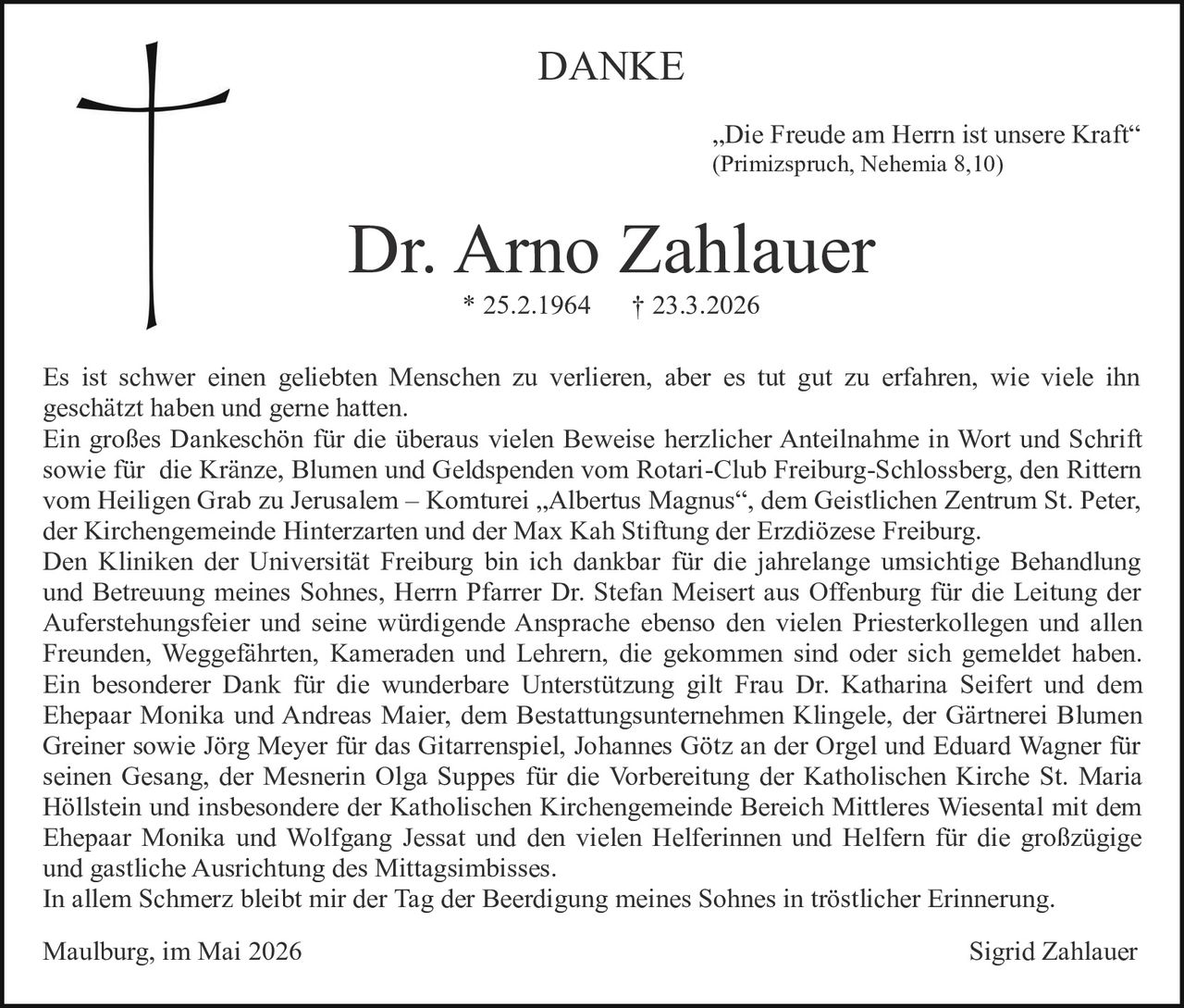 <p>DANKE</p><p><i>„Die Freude am Herrn ist unsere Kraft“</i><br>(Primizspruch, Nehemia 8,10)</p><p><strong>Dr. Arno Zahlauer</strong><br>* 25.2.1964 † 23.3.2026</p><p>Es ist schwer einen geliebten Menschen zu verlieren, aber es tut gut zu erfahren, wie viele ihn geschätzt haben und gerne hatten.<br>Ein großes Dankeschön für die überaus vielen Beweise herzlicher Anteilnahme in Wort und Schrift sowie für die Kränze, Blumen und Geldspenden vom Rotari-Club Freiburg-Schlossberg, den Rittern vom Heiligen Grab zu Jerusalem – Komturei „Albertus Magnus“, dem Geistlichen Zentrum St. Peter, der Kirchengemeinde Hinterzarten und der Max Kah Stiftung der Erzdiözese Freiburg.<br>Den Kliniken der Universität Freiburg bin ich dankbar für die jahrelange umsichtige Behandlung und Betreuung meines Sohnes, Herrn Pfarrer Dr. Stefan Meisert aus Offenburg für die Leitung der Auferstehungsfeier und seine würdigende Ansprache ebenso den vielen Priesterkollegen und allen Freunden, Weggefährten, Kameraden und Lehrern, die gekommen sind oder sich gemeldet haben.<br>Ein besonderer Dank für die wunderbare Unterstützung gilt Frau Dr. Katharina Seifert und dem Ehepaar Monika und Andreas Maier, dem Bestattungsunternehmen Klingele, der Gärtnerei Blumen Greiner sowie Jörg Meyer für das Gitarrenspiel, Johannes Götz an der Orgel und Eduard Wagner für seinen Gesang, der Mesnerin Olga Suppes für die Vorbereitung der Katholischen Kirche St. Maria Höllstein und insbesondere der Katholischen Kirchengemeinde Bereich Mittleres Wiesental mit dem Ehepaar Monika und Wolfgang Jessat und den vielen Helferinnen und Helfern für die großzügige und gastliche Ausrichtung des Mittagsimbisses.<br>In allem Schmerz bleibt mir der Tag der Beerdigung meines Sohnes in tröstlicher Erinnerung.</p><p>Maulburg, im Mai 2026<br>Sigrid Zahlauer</p>