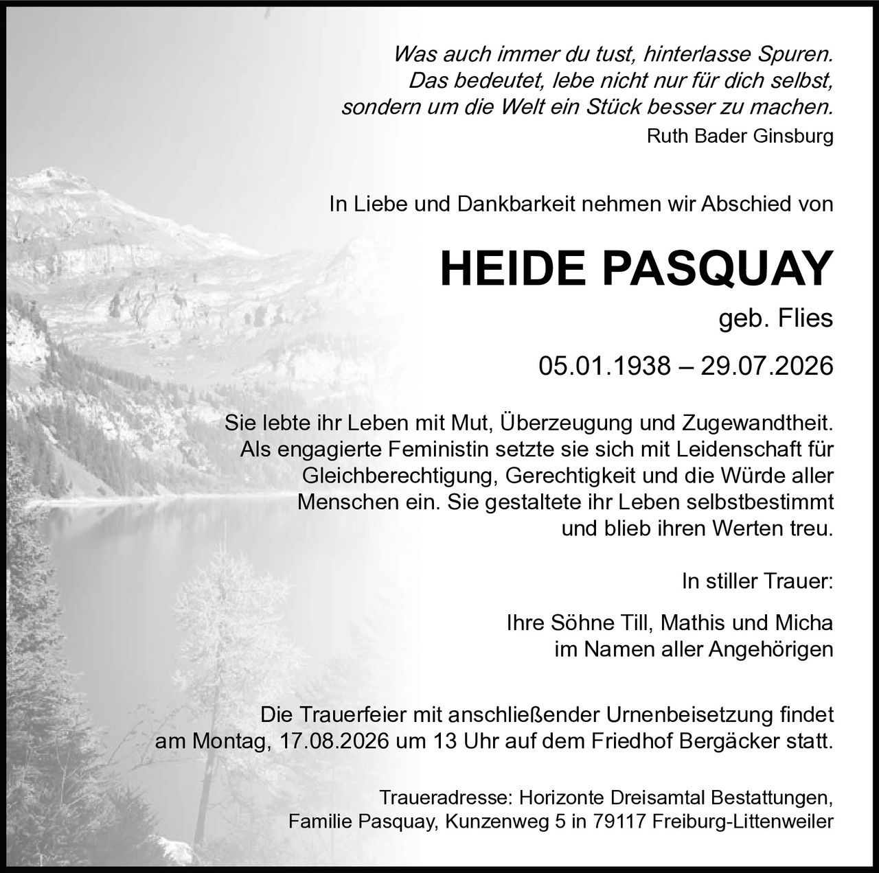 <p>In Liebe und Dankbarkeit nehmen wir Abschied von</p>

<p><strong>HEIDE PASQUAY geb. Flies</strong><br>
05.01.1938 – 29.07.2026</p>

<p>Sie lebte ihr Leben mit Mut, Überzeugung und Zugewandtheit. Als engagierte Feministin setzte sie sich mit Leidenschaft für Gleichberechtigung, Gerechtigkeit und die Würde aller Menschen ein. Sie gestaltete ihr Leben selbstbestimmt und blieb ihren Werten treu.</p>

<p>In stiller Trauer:<br>
Ihre Söhne Till, Mathis und Micha<br>
im Namen aller Angehörigen</p>

<p><i>Was auch immer du tust, hinterlasse Spuren. Das bedeutet, lebe nicht nur für dich selbst, sondern um die Welt ein Stück besser zu machen.</i><br>
Ruth Bader Ginsburg</p>

<p>Die Trauerfeier mit anschließender Urnenbeisetzung findet am Montag, 17.08.2026 um 13 Uhr auf dem Friedhof Bergäcker statt.</p>

<p>Traueradresse: Horizonte Dreisamtal Bestattungen, Familie Pasquay, Kunzenweg 5 in 79117 Freiburg-Littenweiler</p>
