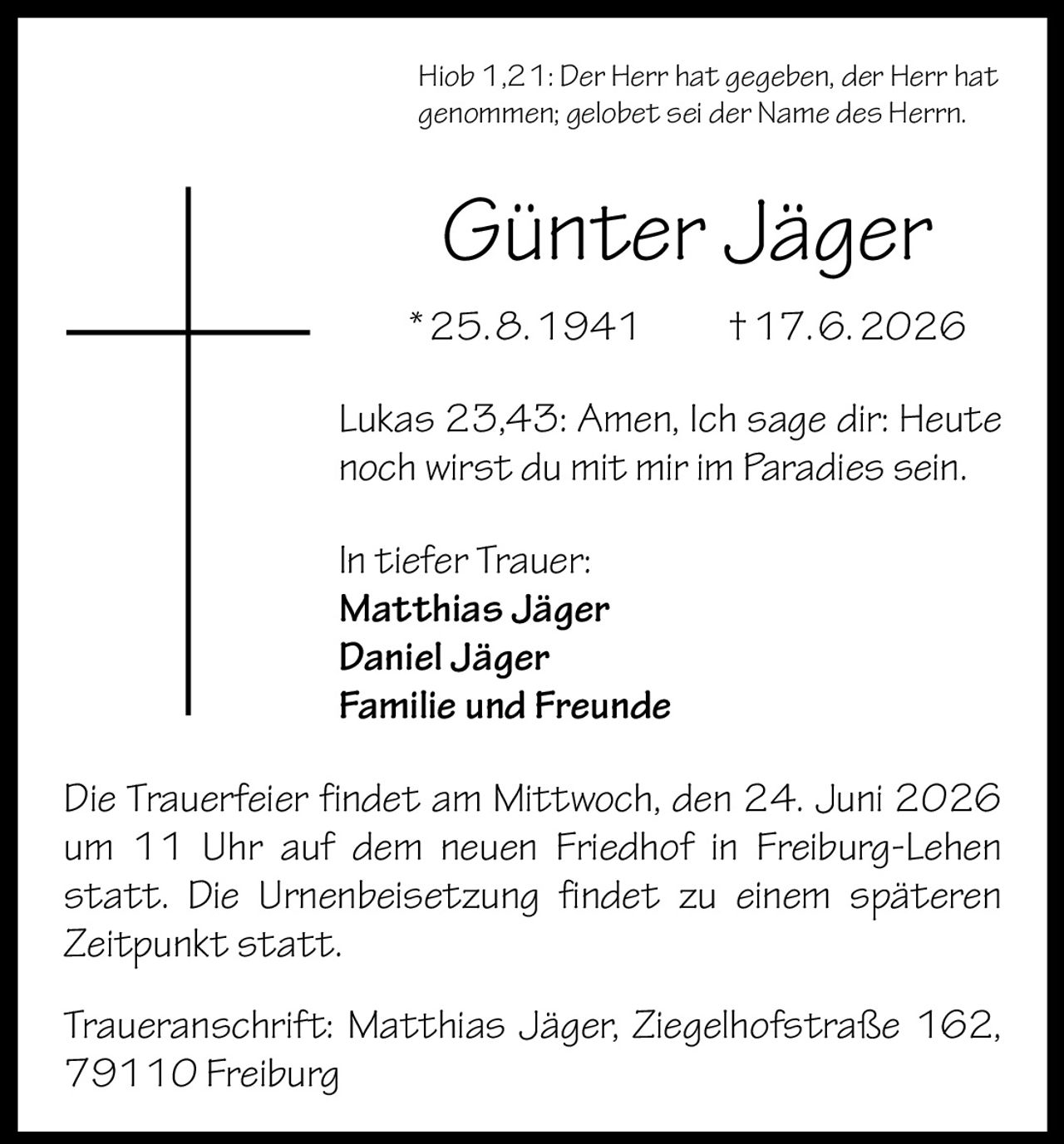<p>Hiob 1,21: Der Herr hat gegeben, der Herr hat genommen; gelobet sei der Name des Herrn.</p>
<p><strong>Günter Jäger</strong><br/>*25.8.1941 †17.6.2026</p>
<p>Lukas 23,43: Amen, Ich sage dir: Heute noch wirst du mit mir im Paradies sein.</p>
<p>In tiefer Trauer:<br/><strong>Matthias Jäger</strong><br/><strong>Daniel Jäger</strong><br/>Familie und Freunde</p>
<p>Die Trauerfeier findet am Mittwoch, den 24. Juni 2026 um 11 Uhr auf dem neuen Friedhof in Freiburg-Lehen statt. Die Urnenbeisetzung findet zu einem späteren Zeitpunkt statt.</p>
<p>Traueranschrift: Matthias Jäger, Ziegelhofstraße 162, 79110 Freiburg</p>