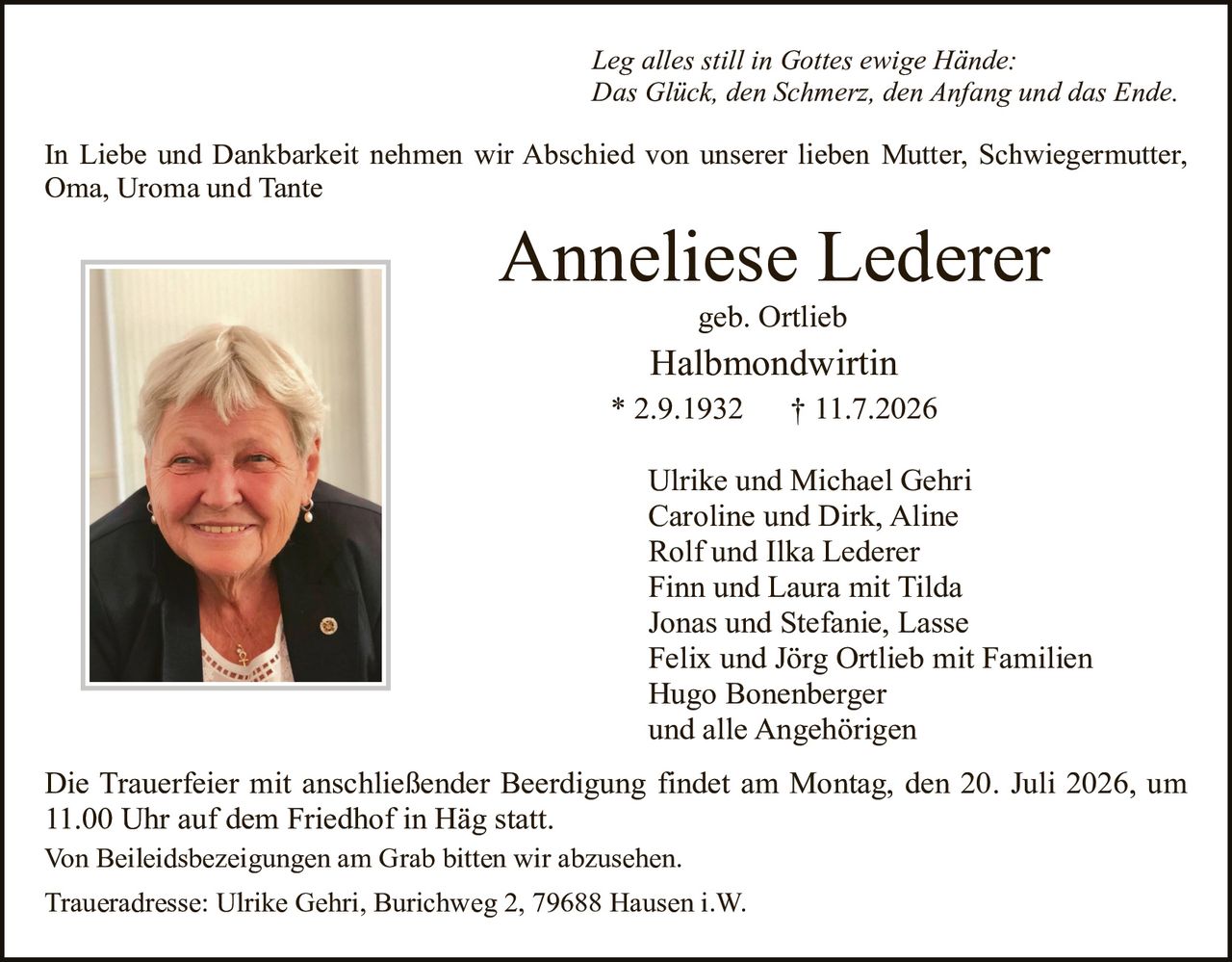 <p><i>Leg alles still in Gottes ewige Hände:<br>Das Glück, den Schmerz, den Anfang und das Ende.</i></p><p>In Liebe und Dankbarkeit nehmen wir Abschied von unserer lieben Mutter, Schwiegermutter, Oma, Uroma und Tante</p><p><strong>Anneliese Lederer</strong><br>geb. Ortlieb<br>Halbmondwirtin<br>* 2.9.1932 † 11.7.2026</p><p>Ulrike und Michael Gehri<br>Caroline und Dirk, Aline<br>Rolf und Ilka Lederer<br>Finn und Laura mit Tilda<br>Jonas und Stefanie, Lasse<br>Felix und Jörg Ortlieb mit Familien<br>Hugo Bonenberger<br>und alle Angehörigen</p><p>Die Trauerfeier mit anschließender Beerdigung findet am Montag, den 20. Juli 2026, um 11.00 Uhr auf dem Friedhof in Häg statt.<br>Von Beileidesbezeichnungen am Grab bitten wir abzusehen.</p><p>Traueradresse: Ulrike Gehri, Burichweg 2, 79688 Hausen i.W.</p>