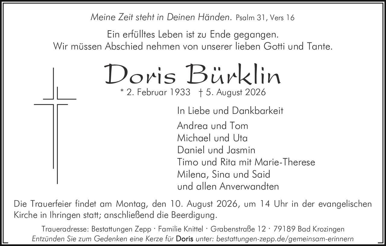 <p><i>Meine Zeit steht in Deinen Händen.</i> Psalm 31, Vers 16</p><p>In Liebe und Dankbarkeit</p><p>Ein erfülltes Leben ist zu Ende gegangen.</p><p>Wir müssen Abschied nehmen von unserer lieben Gotti und Tante.</p><p><strong>Doris Bürklin</strong><br/>* 2. Februar 1933 † 5. August 2026</p><p>Andrea und Tom<br/>Michael und Uta<br/>Daniel und Jasmin<br/>Timo und Rita mit Marie-Therese<br/>Milena, Sina und Said<br/>und allen Anverwandten</p><p>Die Trauerfeier findet am Montag, den 10. August 2026, um 14 Uhr in der evangelischen Kirche in Ihringen statt; anschließend die Beerdigung.</p><p>Traueradresse: Bestattungen Zepp · Familie Knittel · Grabenstraße 12 · 79189 Bad Krozingen</p><p>Entzünden Sie zum Gedenken eine Kerze für <strong>Doris</strong> unter: bestattungen-zepp.de/gemeinsam-erinnern</p>