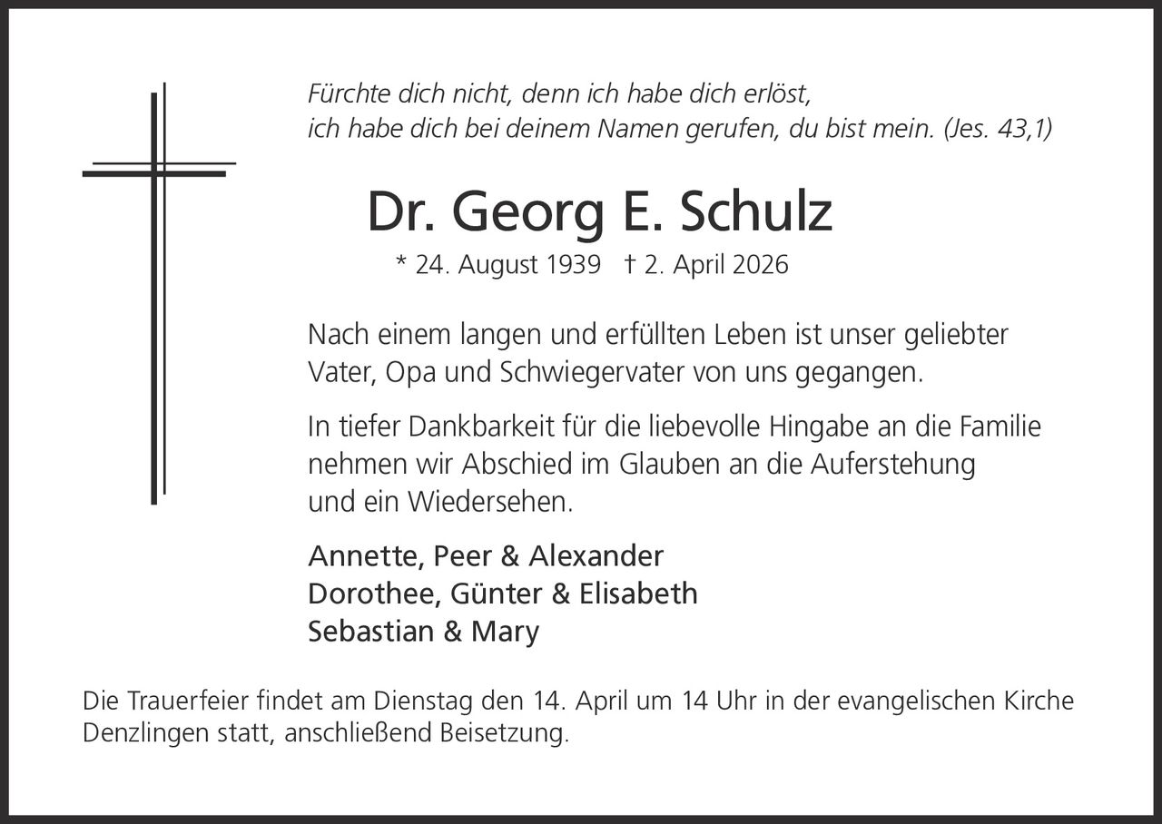 Fürchte dich nicht, denn ich habe dich erlöst,
ich habe dich bei deinem Namen gerufen, du bist mein. (Jes. 43,1)

Dr. Georg E. Schulz
* 24. August 1939 † 2. April 2026

Nach einem langen und erfüllten Leben ist unser geliebter
Vater, Opa und Schwiegervater von uns gegangen.
In tiefer Dankbarkeit für die liebevolle Hingabe an die Familie
nehmen wir Abschied im Glauben an die Auferstehung
und ein Wiedersehen.
Annette, Peer & Alexander
Dorothee, Günter & Elisabeth
Sebastian & Mary
Die Trauerfeier findet am Dienstag den 14. April um 14 Uhr in der evangelischen Kirche
Denzlingen statt, anschließend Beisetzung.