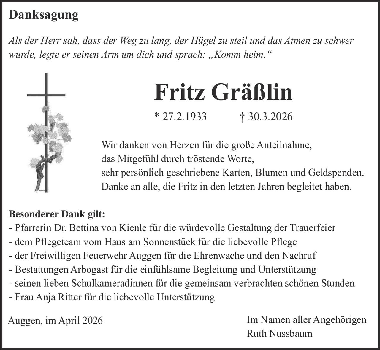 Danksagung
Als der Herr sah, dass der Weg zu lang, der Hügel zu steil und das Atmen zu schwer
wurde, legte er seinen Arm um dich und sprach: „Komm heim.“

Fritz Gräßlin
* 27.2.1933

† 30.3.2026

Wir danken von Herzen für die große Anteilnahme,
das Mitgefühl durch tröstende Worte,
sehr persönlich geschriebene Karten, Blumen und Geldspenden.
Danke an alle, die Fritz in den letzten Jahren begleitet haben.
Besonderer Dank gilt:
- Pfarrerin Dr. Bettina von Kienle für die würdevolle Gestaltung der Trauerfeier
- dem Pflegeteam vom Haus am Sonnenstück für die liebevolle Pflege
- der Freiwilligen Feuerwehr Auggen für die Ehrenwache und den Nachruf
- Bestattungen Arbogast für die einfühlsame Begleitung und Unterstützung
- seinen lieben Schulkameradinnen für die gemeinsam verbrachten schönen Stunden
- Frau Anja Ritter für die liebevolle Unterstützung
Auggen, im April 2026

Im Namen aller Angehörigen
Ruth Nussbaum