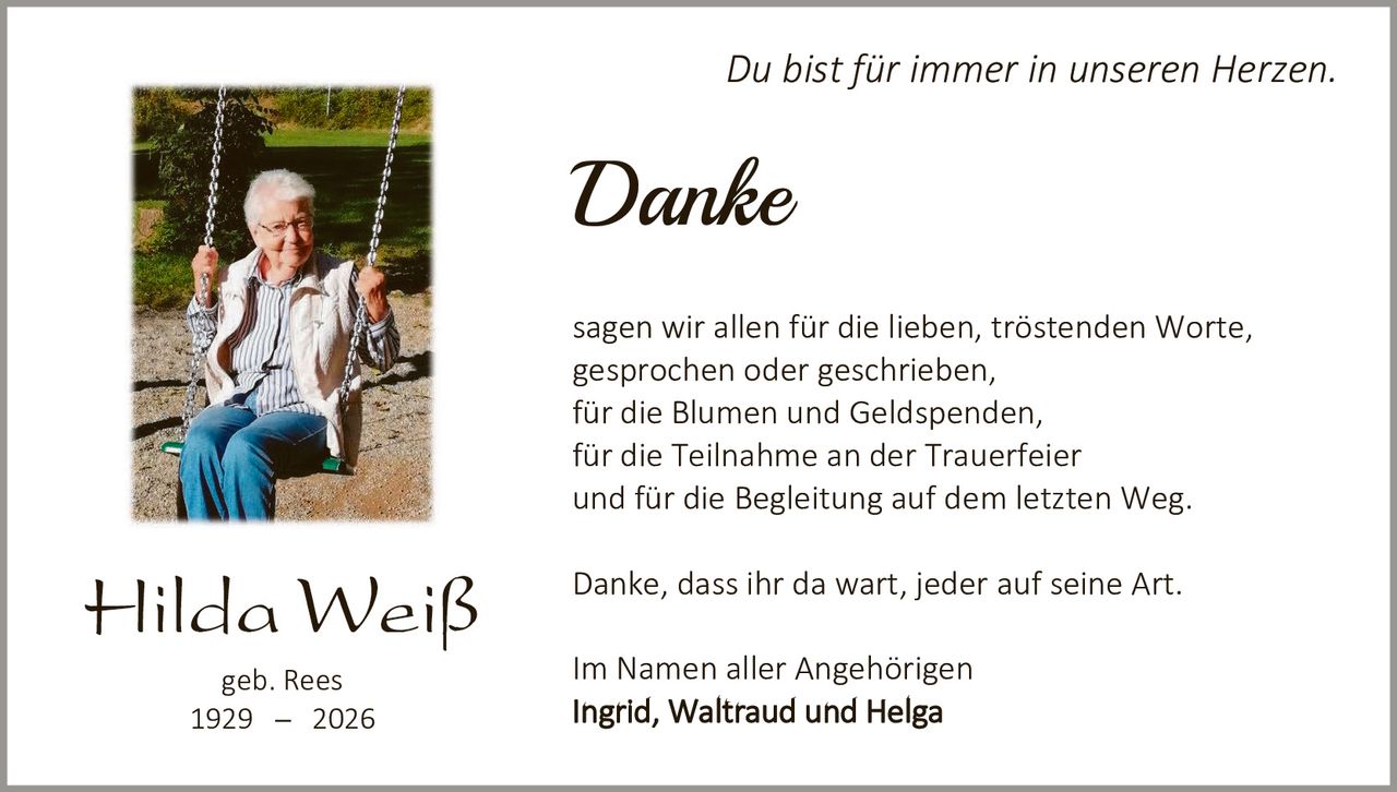 <p><i>Du bist für immer in unseren Herzen.</i></p>

<p><strong>Danke</strong></p>

<p>sagen wir allen für die lieben, tröstenden Worte, gesprochen oder geschrieben,<br>
für die Blumen und Geldspenden,<br>
für die Teilnahme an der Trauerfeier<br>
und für die Begleitung auf dem letzten Weg.</p>

<p>Danke, dass ihr da wart, jeder auf seine Art.</p>

<p>Im Namen aller Angehörigen<br>
<strong>Ingrid, Waltraud und Helga</strong></p>

<p>geb. Rees<br>
1929 – 2026</p>