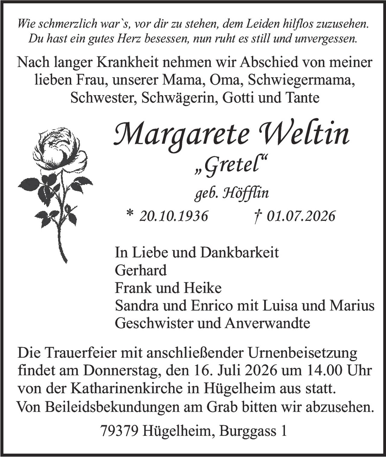 <p><i>Wie schmerzlich war`s, vor dir zu stehen, dem Leiden hilflos zuzusehen.<br>Du hast ein gutes Herz besessen, nun ruht es still und unvergessen.</i></p><p>Nach langer Krankheit nehmen wir Abschied von meiner<br>lieben Frau, unserer Mama, Oma, Schwiegermama,<br>Schwester, Schwägerin, Gotti und Tante</p><p><strong>Margarete Weltin<br>„Gretel"<br>geb. Höfin<br>* 20.10.1936 † 01.07.2026</strong></p><p>In Liebe und Dankbarkeit<br>Gerhard<br>Frank und Heike<br>Sandra und Enrico mit Luisa und Marius<br>Geschwister und Anverwandte</p><p>Die Trauerfeier mit anschließender Urnenbeisetzung<br>findet am Donnerstag, den 16. Juli 2026 um 14.00 Uhr<br>von der Katharinenkirche in Hügelheim aus statt.<br>Von Beileidsbekundungen am Grab bitten wir abzusehen.</p><p>79379 Hügelheim, Burggass 1</p>