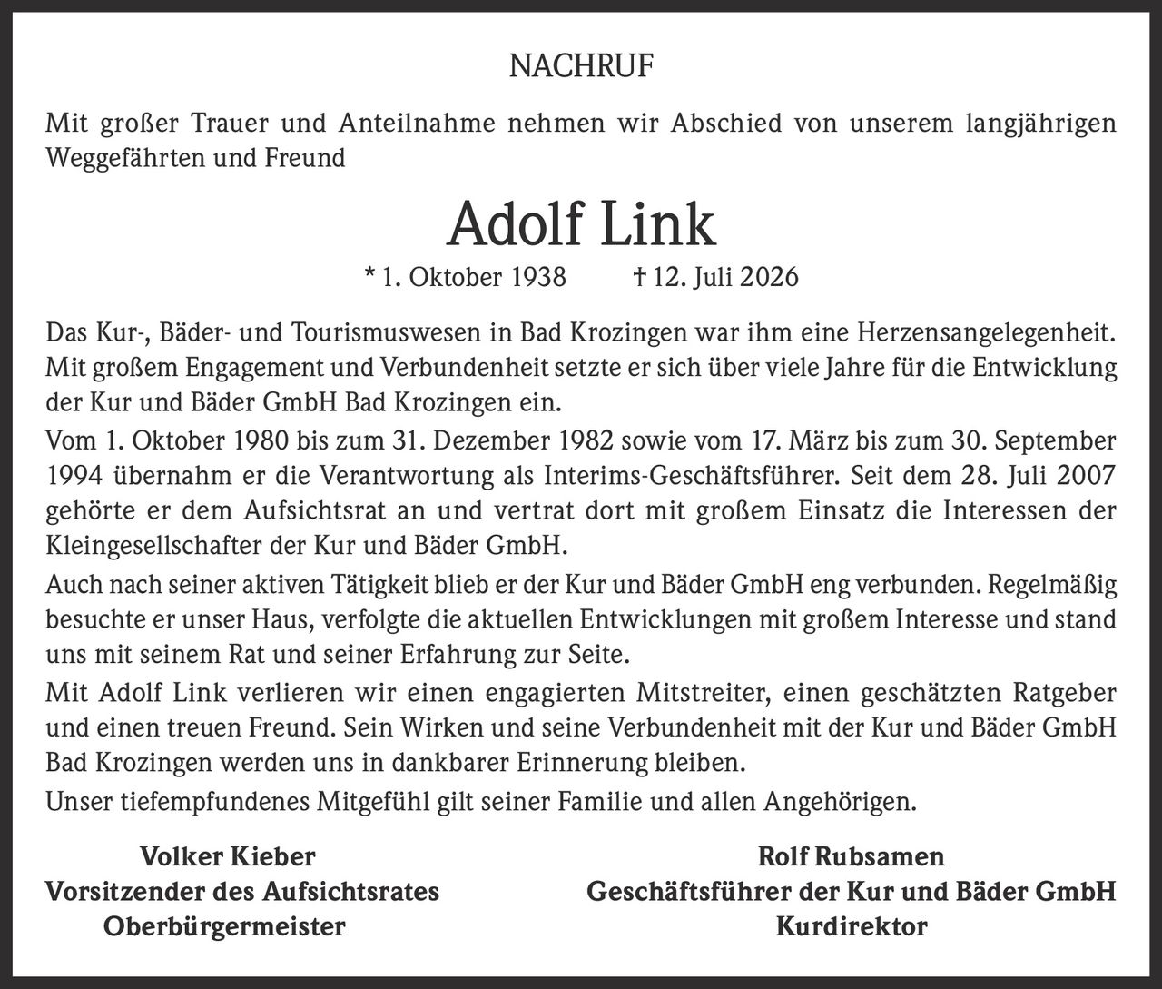 <p>Mit großer Trauer und Anteilnahme nehmen wir Abschied von unserem langjährigen Weggefährten und Freund</p>

<p><strong>Adolf Link</strong> * 1. Oktober 1938 † 12. Juli 2026</p>

<p>Das Kur-, Bäder- und Tourismuswesen in Bad Krozingen war ihm eine Herzensangelegenheit. Mit großem Engagement und Verbundenheit setzte er sich über viele Jahre für die Entwicklung der Kur und Bäder GmbH Bad Krozingen ein.</p>

<p>Vom 1. Oktober 1980 bis zum 31. Dezember 1982 sowie vom 17. März bis zum 30. September 1994 übernahm er die Verantwortung als Interims-Geschäftsführer. Seit dem 28. Juli 2007 gehörte er dem Aufsichtsrat an und vertrat dort mit großem Einsatz die Interessen der Kleingesellschafter der Kur und Bäder GmbH.</p>

<p>Auch nach seiner aktiven Tätigkeit blieb er der Kur und Bäder GmbH eng verbunden. Regelmäßig besuchte er unser Haus, verfolgte die aktuellen Entwicklungen mit großem Interesse und stand uns mit seinem Rat und seiner Erfahrung zur Seite.</p>

<p>Mit Adolf Link verlieren wir einen engagierten Mitstreiter, einen geschätzten Ratgeber und einen treuen Freund. Sein Wirken und seine Verbundenheit mit der Kur und Bäder GmbH Bad Krozingen werden uns in dankbarer Erinnerung bleiben.</p>

<p>Unser tiefempfundenes Mitgefühl gilt seiner Familie und allen Angehörigen.</p>

<p><strong>Volker Kieber</strong> <strong>Rolf Rubsamen</strong><br>Vorsitzender des Aufsichtsrates Geschäftsführer der Kur und Bäder GmbH<br>Oberbürgermeister Kurdirektor</p>