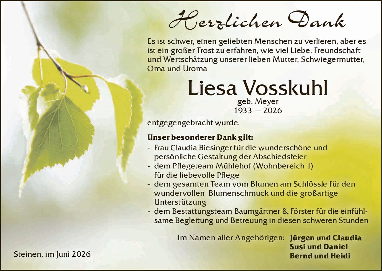 <p><strong>Herzlichen Dank</strong></p>

<p>Es ist schwer, einen geliebten Menschen zu verlieren, aber es ist ein großer Trost zu erfahren, wie viel Liebe, Freundschaft und Wertschätzung unserer lieben Mutter, Schwiegermutter, Oma und Uroma</p>

<p><strong>Liesa Vosskuhl</strong><br>geb. Meyer<br>1933 – 2026</p>

<p>entgegengebracht wurde.</p>

<p><strong>Unser besonderer Dank gilt:</strong><br>
- Frau Claudia Biesinger für die wunderschöne und persönliche Gestaltung der Abschiedsfeier<br>
- dem Pflegeteam Mühlehof (Wohnbereich I) für die liebevolle Pflege<br>
- dem gesamten Team vom Blumen am Schlössle für den wundervollen Blumenschmuck und die großartige Unterstützung<br>
- dem Bestattungsteam Baumgärtner &amp; Förster für die einfühlsame Begleitung und Betreuung in diesen schweren Stunden</p>

<p>Im Namen aller Angehörigen: <strong>Jürgen und Claudia<br>Susi und Daniel<br>Bernd und Heidi</strong></p>

<p>Steinen, im Juni 2026</p>