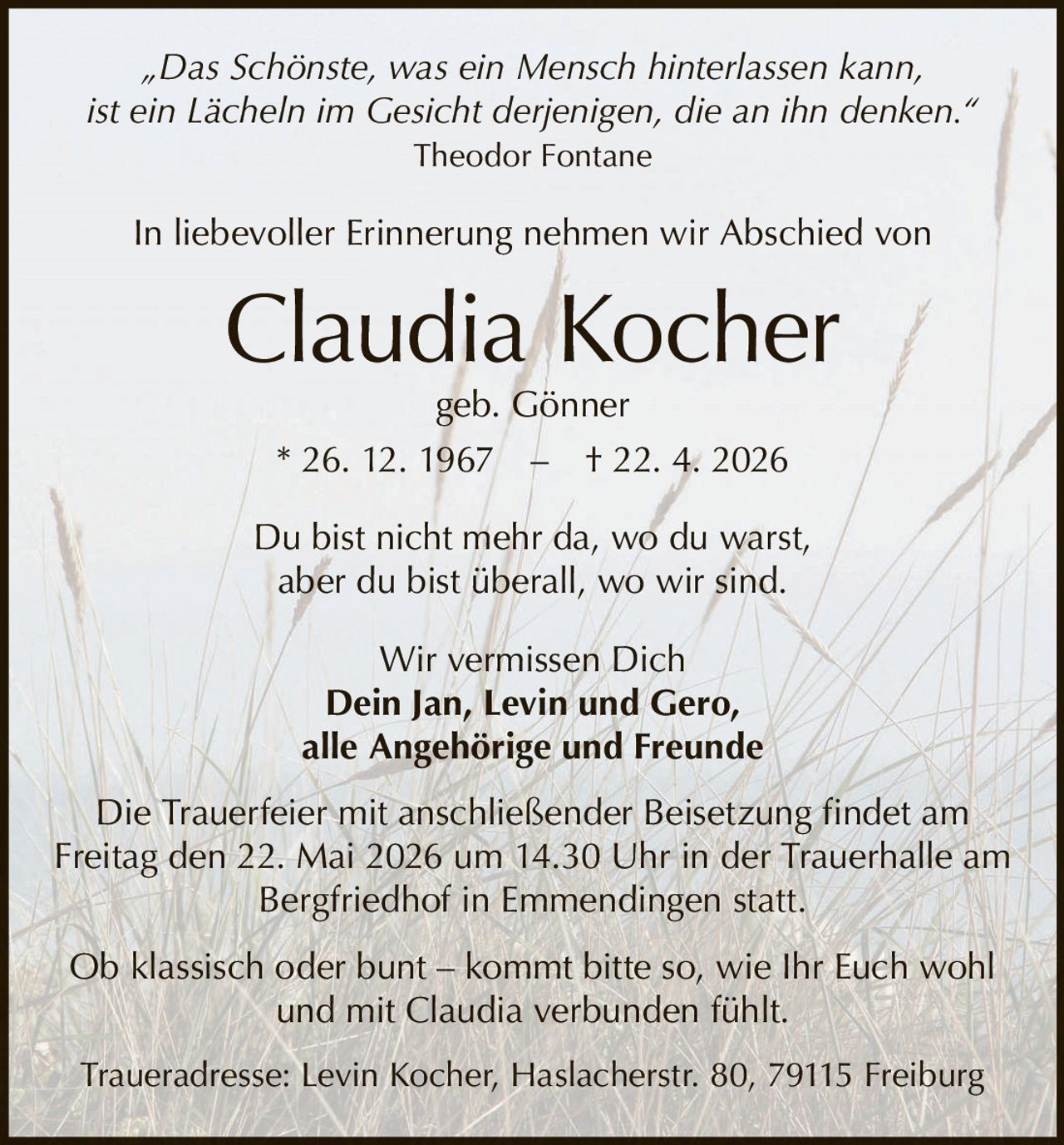 <p>„Das Schönste, was ein Mensch hinterlassen kann,<br>ist ein Lächeln im Gesicht derjenigen, die an ihn denken.“<br>Theodor Fontane</p><p>In liebevoller Erinnerung nehmen wir Abschied von<br><strong>Claudia Kocher</strong><br>geb. Gönner<br>* 26. 12. 1967 – † 22. 4. 2026</p><p>Du bist nicht mehr da, wo du warst,<br>aber du bist überall, wo wir sind.</p><p>Wir vermissen Dich<br>Dein Jan, Levin und Gero,<br>alle Angehörige und Freunde</p><p>Die Trauerfeier mit anschließender Beisetzung findet am<br>Freitag den 22. Mai 2026 um 14.30 Uhr in der Trauerhalle am<br>Bergfriedhof in Emmendingen statt.</p><p>Ob klassisch oder bunt – kommt bitte so, wie Ihr Euch wohl<br>und mit Claudia verbunden fühlt.</p><p>Traueradresse: Levin Kocher, Haslacherstr. 80, 79115 Freiburg</p>