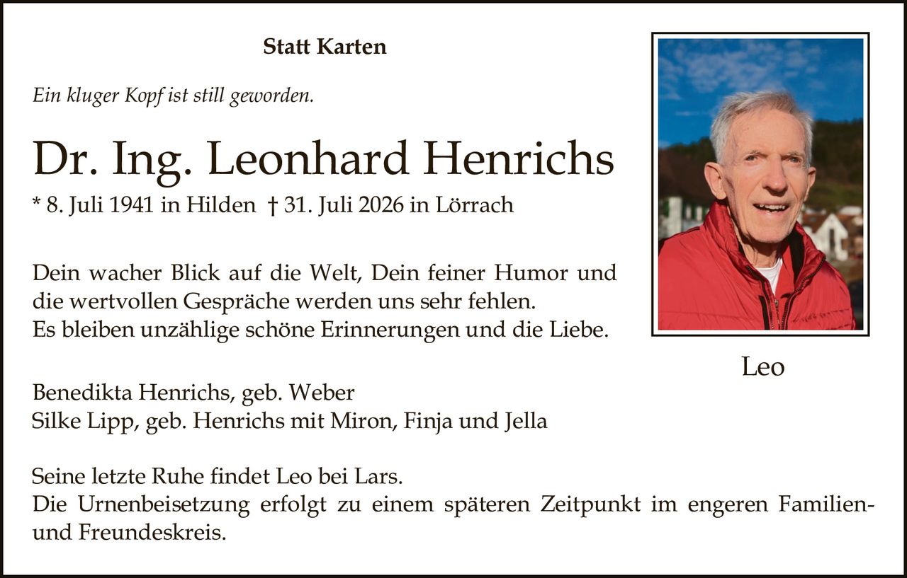 <p><i>Ein kluger Kopf ist still geworden.</i></p><p><strong>Dr. Ing. Leonhard Henrichs</strong><br>* 8. Juli 1941 in Hilden † 31. Juli 2026 in Lörrach</p><p>Dein wacher Blick auf die Welt, Dein feiner Humor und die wertvollen Gespräche werden uns sehr fehlen.<br>Es bleiben unzählige schöne Erinnerungen und die Liebe.</p><p>Benedikta Henrichs, geb. Weber<br>Silke Lipp, geb. Henrichs mit Miron, Finja und Jella</p><p>Seine letzte Ruhe findet Leo bei Lars.<br>Die Urnenbeisetzung erfolgt zu einem späteren Zeitpunkt im engeren Familienund Freundeskreis.</p>