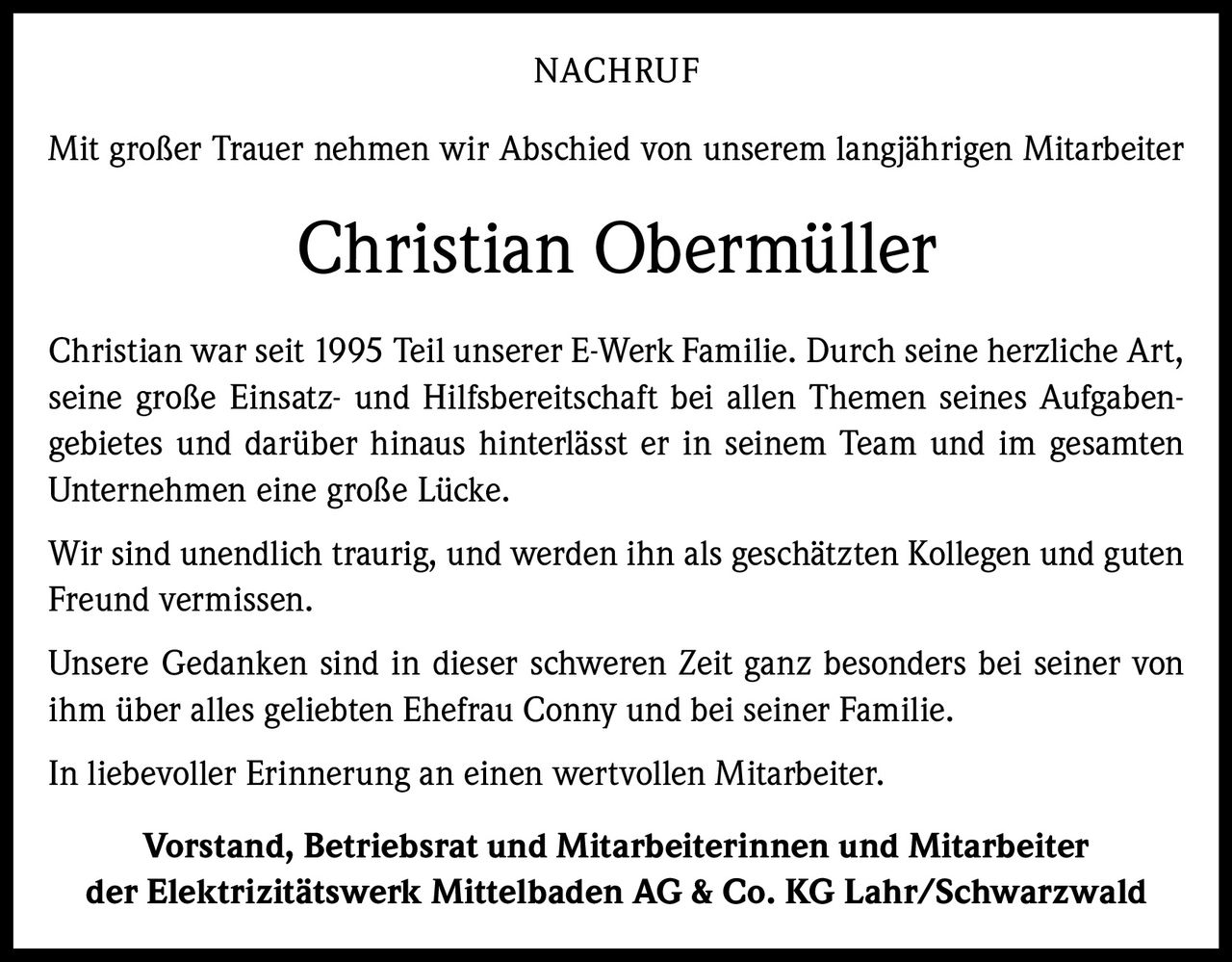 NACHRUF
Mit großer Trauer nehmen wir Abschied von unserem langjährigen Mitarbeiter

Christian Obermüller
Christian war seit 1995 Teil unserer E-Werk Familie. Durch seine herzliche Art,
seine große Einsatz- und Hilfsbereitschaft bei allen Themen seines Aufgaben­
gebietes und darüber hinaus hinterlässt er in seinem Team und im gesamten
Unternehmen eine große Lücke.
Wir sind unendlich traurig, und werden ihn als geschätzten Kollegen und guten
Freund vermissen.
Unsere Gedanken sind in dieser schweren Zeit ganz besonders bei seiner von
ihm über alles geliebten Ehefrau Conny und bei seiner Familie.
In liebevoller Erinnerung an einen wertvollen Mitarbeiter.
Vorstand, Betriebsrat und Mitarbeiterinnen und Mitarbeiter
der Elektrizitätswerk Mittelbaden AG & Co. KG Lahr/Schwarzwald