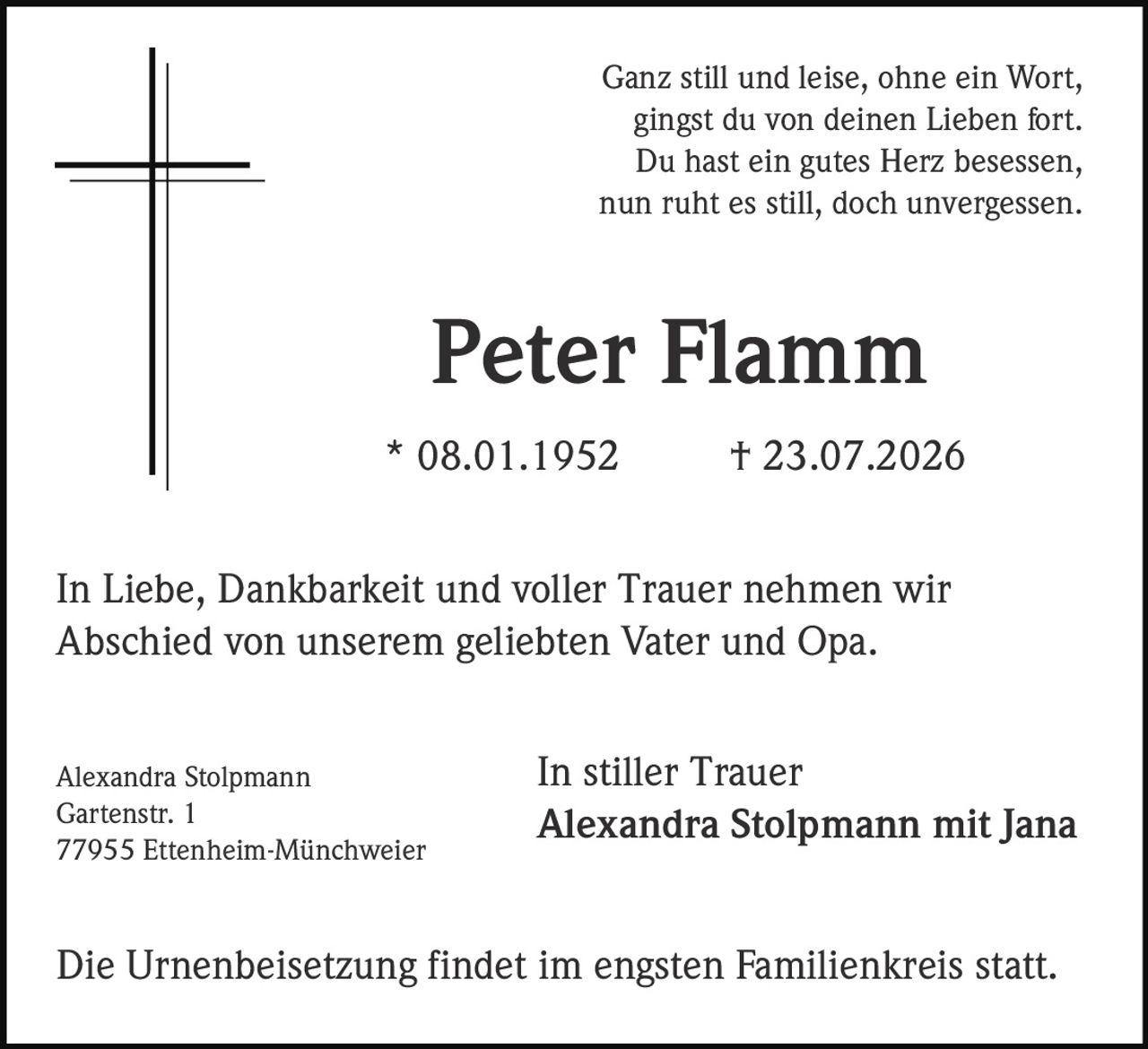 <p>Ganz still und leise, ohne ein Wort,<br>gingst du von deinen Lieben fort.<br>Du hast ein gutes Herz besessen,<br>nun ruht es still, doch unvergessen.</p><p><strong>Peter Flamm</strong><br>* 08.01.1952 † 23.07.2026</p><p>In Liebe, Dankbarkeit und voller Trauer nehmen wir<br>Abschied von unserem geliebten Vater und Opa.</p><p>In stiller Trauer<br><strong>Alexandra Stolpmann mit Jana</strong></p><p>Alexandra Stolpmann<br>Gartenstr. 1<br>77955 Ettenheim-Münchweier</p><p>Die Urnenbeisetzung findet im engsten Familienkreis statt.</p>