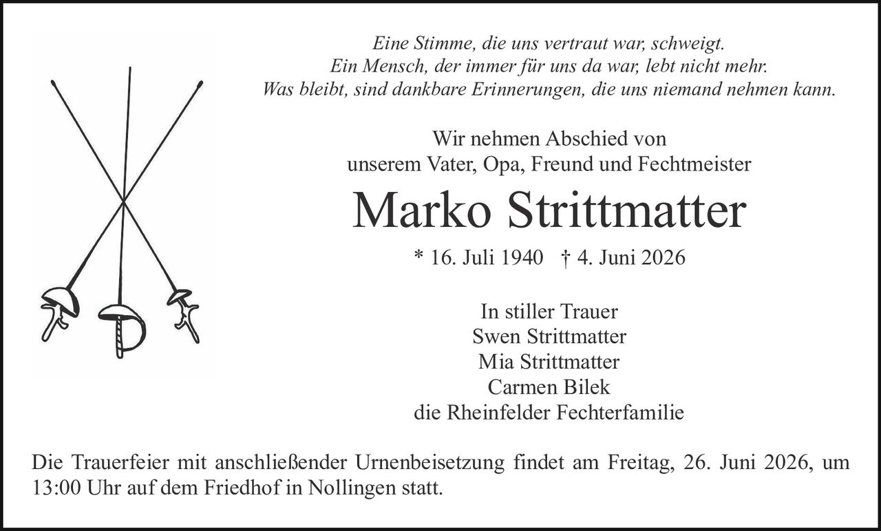 <p><strong>In stiller Trauer</strong></p>

<p>Swen Strittmatter<br>Mia Strittmatter<br>Carmen Bilek<br>die Rheinfelder Fechterfamilie</p>

<p><strong>Marko Strittmatter</strong><br>* 16. Juli 1940 † 4. Juni 2026</p>

<p>Wir nehmen Abschied von<br>unserem Vater, Opa, Freund und Fechtmeister</p>

<p><i>Eine Stimme, die uns vertraut war, schweigt.<br>Ein Mensch, der immer für uns da war, lebt nicht mehr.<br>Was bleibt, sind dankbare Erinnerungen, die uns niemand nehmen kann.</i></p>

<p>Wir nehmen Abschied von<br>unserem Vater, Opa, Freund und Fechtmeister</p>

<p><strong>Marko Strittmatter</strong></p>

<p>* 16. Juli 1940 † 4. Juni 2026</p>

<p><strong>In stiller Trauer</strong><br>Swen Strittmatter<br>Mia Strittmatter<br>Carmen Bilek<br>die Rheinfelder Fechterfamilie</p>

<p>Die Trauerfeier mit anschließender Urnenbeisetzung findet am Freitag, 26. Juni 2026, um 13:00 Uhr auf dem Friedhof in Nollingen statt.</p>