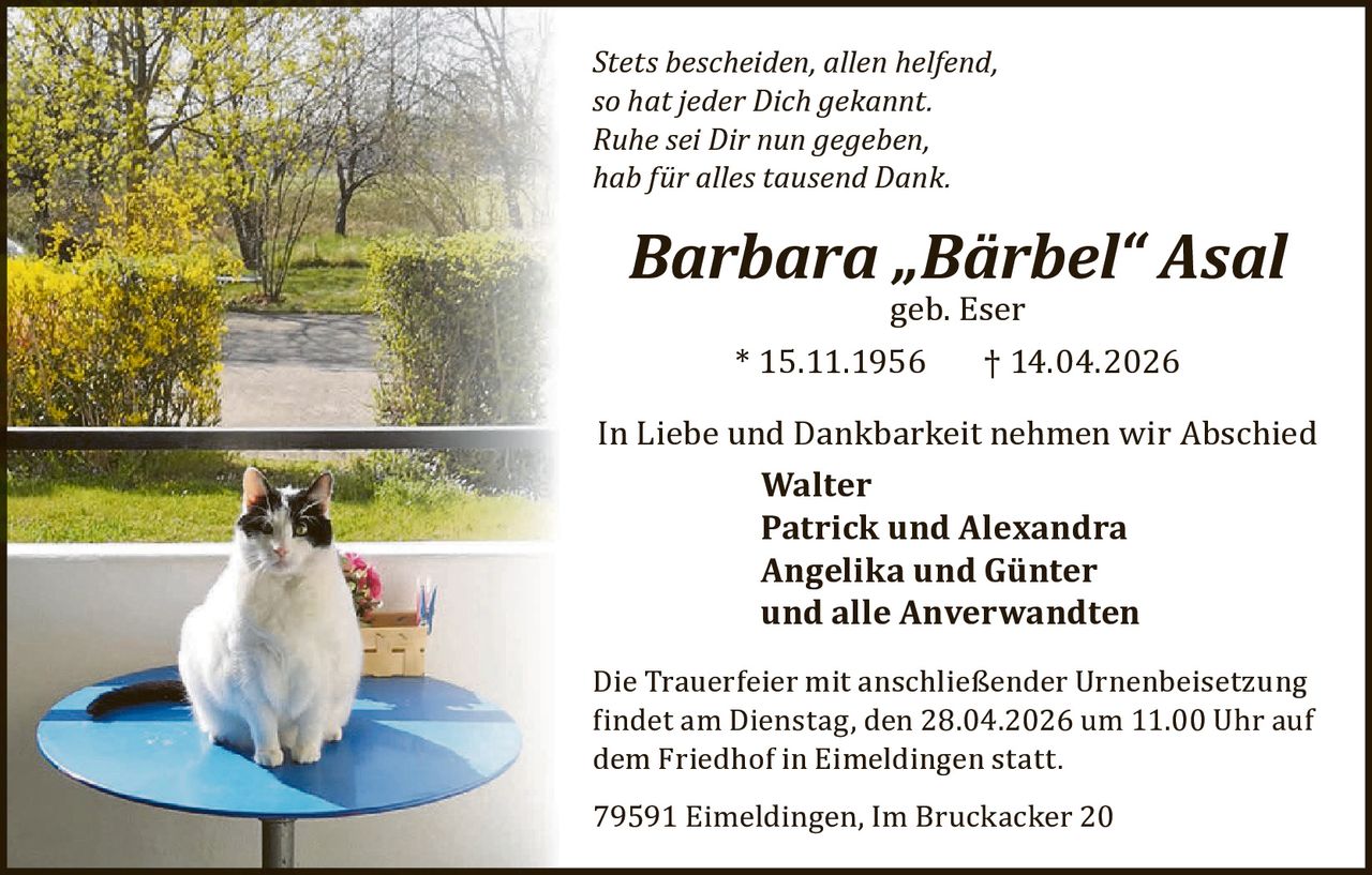 Stets bescheiden, allen helfend,
so hat jeder Dich gekannt.
Ruhe sei Dir nun gegeben,
hab für alles tausend Dank.

Barbara „Bärbel“ Asal
geb. Eser

* 15.11.1956

† 14.04.2026

In Liebe und Dankbarkeit nehmen wir Abschied
Walter
Patrick und Alexandra
Angelika und Günter
und alle Anverwandten

Die Trauerfeier mit anschließender Urnenbeisetzung
�indet am Dienstag, den 28.04.2026 um 11.00 Uhr auf
dem Friedhof in Eimeldingen statt.
79591 Eimeldingen, Im Bruckacker 20