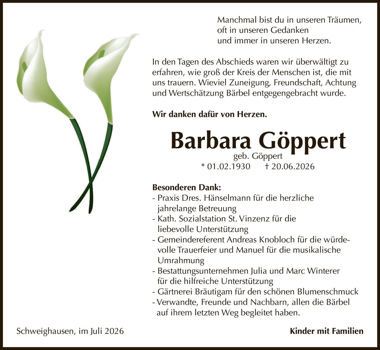 <p>Manchmal bist du in unseren Träumen, 
oft in unseren Gedanken 
und immer in unseren Herzen.</p>

<p>In den Tagen des Abschieds waren wir überwältigt zu 
erfahren, wie groß der Kreis der Menschen ist, die mit 
uns trauern. Wieviel Zuneigung, Freundschaft, Achtung 
und Wertschätzung Bärbel entgegengebracht wurde.</p>

<p><strong>Wir danken dafür von Herzen.</strong></p>

<p><strong>Barbara Göppert</strong> geb. Göppert<br>
* 01.02.1930 † 20.06.2026</p>

<p><strong>Besonderen Dank:</strong></p>

<p>- Praxis Dres. Hänselmann für die herzliche 
jahrelange Betreuung<br>
- Kath. Sozialstation St. Vinzenz für die 
liebevolle Unterstützung<br>
- Gemeindereferent Andreas Knobloch für die würdevolle Trauerfeier und Manuel für die musikalische 
Umrahmung<br>
- Bestattungsunternehmen Julia und Marc Winterer 
für die hilfreiche Unterstützung<br>
- Gärtnerei Bräutigam für den schönen Blumenschmuck<br>
- Verwandte, Freunde und Nachbarn, allen die Bärbel 
auf ihrem letzten Weg begleitet haben.</p>

<p>Schweighausen, im Juli 2026 <strong>Kinder mit Familien</strong></p>