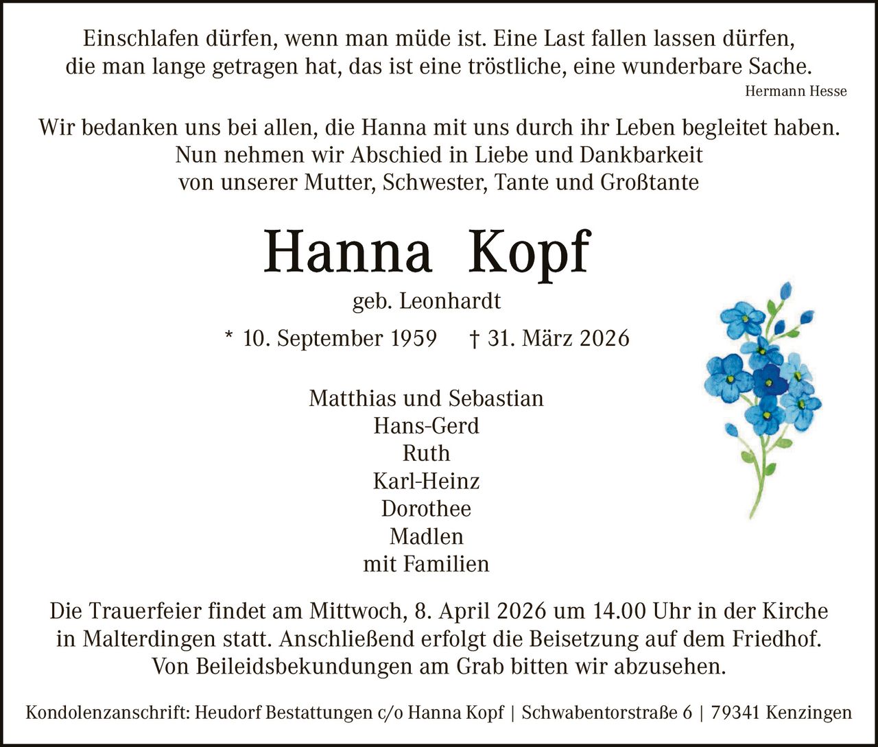 Einschlafen dürfen, wenn man müde ist. Eine Last fallen lassen dürfen,
die man lange getragen hat, das ist eine tröstliche, eine wunderbare Sache.
Hermann Hesse

Wir bedanken uns bei allen, die Hanna mit uns durch ihr Leben begleitet haben.
Nun nehmen wir Abschied in Liebe und Dankbarkeit
von unserer Mutter, Schwester, Tante und Großtante

geb. Leonhardt
* 10. September 1959

† 31. März 2026

Matthias und Sebastian
Hans-Gerd
Ruth
Karl-Heinz
Dorothee
Madlen
mit Familien
Die Trauerfeier findet am Mittwoch, 8. April 2026 um 14.00 Uhr in der Kirche
in Malterdingen statt. Anschließend erfolgt die Beisetzung auf dem Friedhof.
Von Beileidsbekundungen am Grab bitten wir abzusehen.
Kondolenzanschrift: Heudorf Bestattungen c/o Hanna Kopf | Schwabentorstraße 6 | 79341 Kenzingen