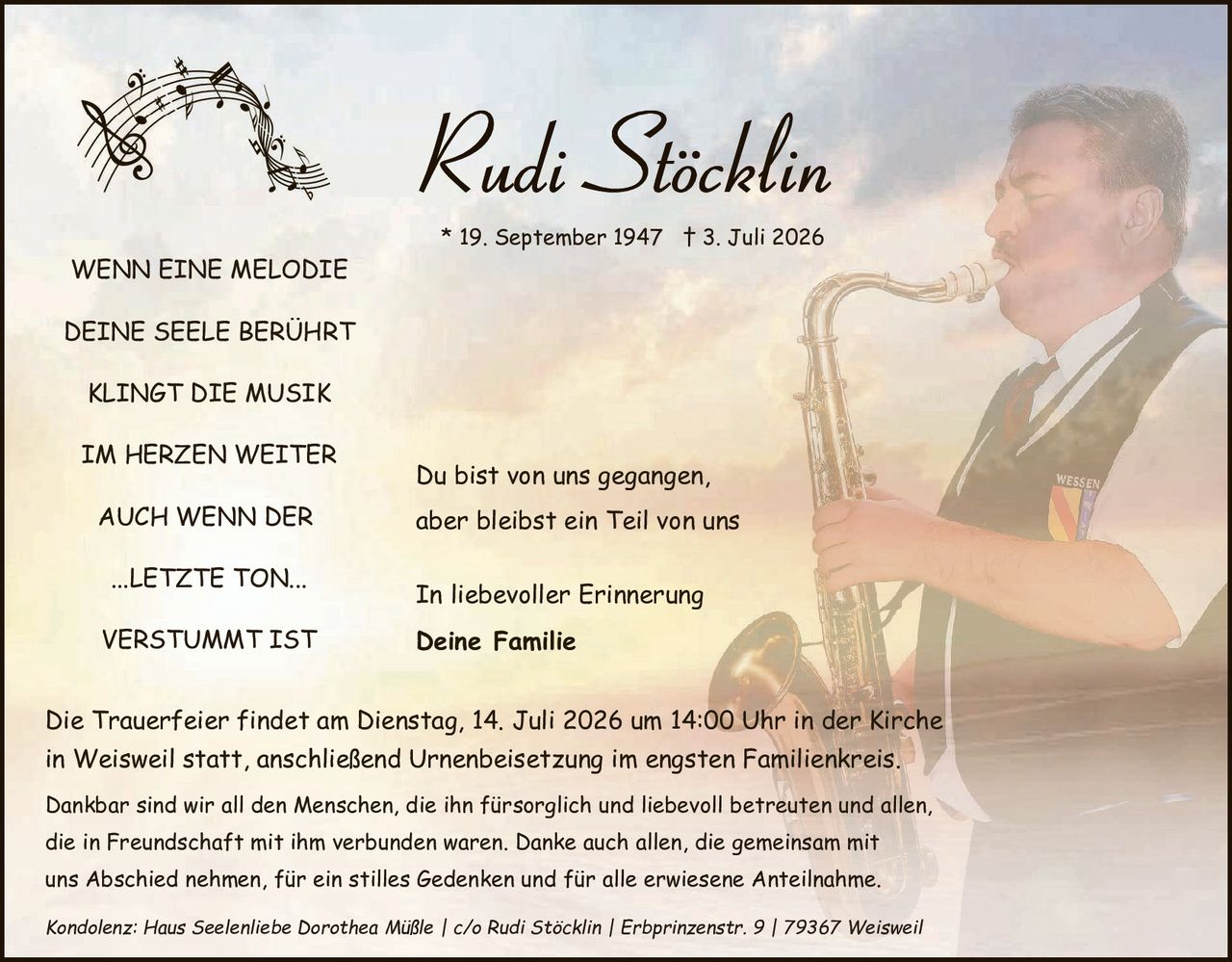 <p>* 19. September 1947 † 3. Juli 2026</p>

<p><strong>WENN EINE MELODIE</strong></p>

<p><strong>DEINE SEELE BERÜHRT</strong></p>

<p><strong>KLINGT DIE MUSIK</strong></p>

<p><strong>IM HERZEN WEITER</strong></p>

<p><strong>AUCH WENN DER</strong></p>

<p><strong>...LETZTE TON...</strong></p>

<p><strong>VERSTUMMT IST</strong></p>

<p>Du bist von uns gegangen, aber bleibst ein Teil von uns</p>

<p>In liebevoller Erinnerung<br/><strong>Deine Familie</strong></p>

<p>Die Trauerfeier findet am Dienstag, 14. Juli 2026 um 14:00 Uhr in der Kirche in Weisweil statt, anschließend Urnenbeisetzung im engsten Familienkreis.</p>

<p>Dankbar sind wir all den Menschen, die ihn fürsorglich und liebevoll betreuen und allen, die in Freundschaft mit ihm verbunden waren. Danke auch allen, die gemeinsam mit uns Abschied nehmen, für ein stilles Gedenken und für alle erwiesene Anteilnahme.</p>

<p><i>Kondolenz: Haus Seelenliebe Dorothea Müßle | c/o Rudi Stöcklin | Erbprinzenstr. 9 | 79367 Weisweil</i></p>
