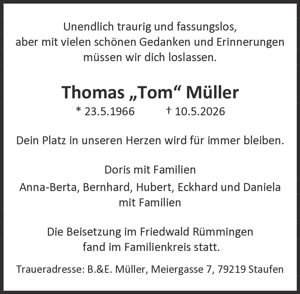 <p>Unendlich traurig und fassungslos, aber mit vielen schönen Gedanken und Erinnerungen müssen wir dich loslassen.</p><p><strong>Thomas „Tom" Müller</strong><br>* 23.5.1966    † 10.5.2026</p><p>Dein Platz in unseren Herzen wird für immer bleiben.</p><p>Doris mit Familien<br>Anna-Berta, Bernhard, Hubert, Eckhard und Daniela<br>mit Familien</p><p>Die Beisetzung im Friedwald Rümmingen fand im Familienkreis statt.</p><p>Traueradresse: B.&E. Müller, Meiergasse 7, 79219 Staufen</p>