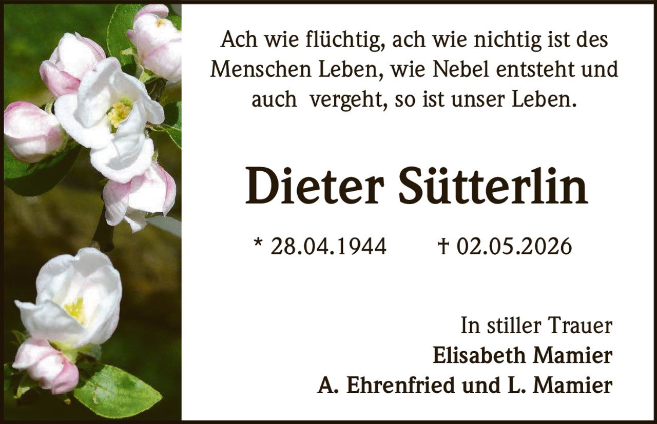 <p>Ach wie flüchtig, ach wie nichtig ist des Menschen Leben, wie Nebel entsteht und auch vergeht, so ist unser Leben.</p><p><strong>Dieter Sütterlin</strong></p><p>* 28.04.1944 † 02.05.2026</p><p>In stiller Trauer<br/>Elisabeth Mamier<br/>A. Ehrenfried und L. Mamier</p>
