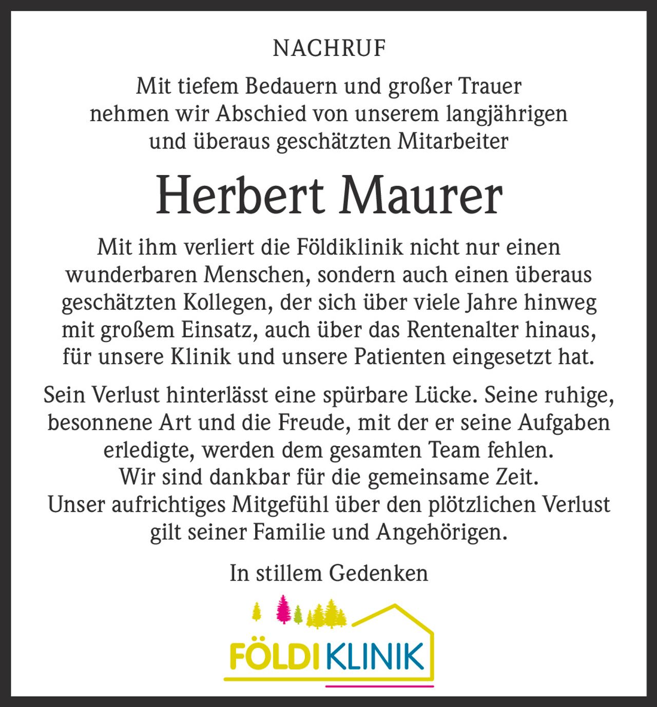 NACHRUF
Mit tiefem Bedauern und großer Trauer
nehmen wir Abschied von unserem langjährigen
und überaus geschätzten Mitarbeiter

Herbert Maurer
Mit ihm verliert die Földiklinik nicht nur einen
wunderbaren Menschen, sondern auch einen überaus
geschätzten Kollegen, der sich über viele Jahre hinweg
mit großem Einsatz, auch über das Rentenalter hinaus,
für unsere Klinik und unsere Patienten eingesetzt hat.
Sein Verlust hinterlässt eine spürbare Lücke. Seine ruhige,
besonnene Art und die Freude, mit der er seine Aufgaben
erledigte, werden dem gesamten Team fehlen.
Wir sind dankbar für die gemeinsame Zeit.
Unser aufrichtiges Mitgefühl über den plötzlichen Verlust
gilt seiner Familie und Angehörigen.
In stillem Gedenken
