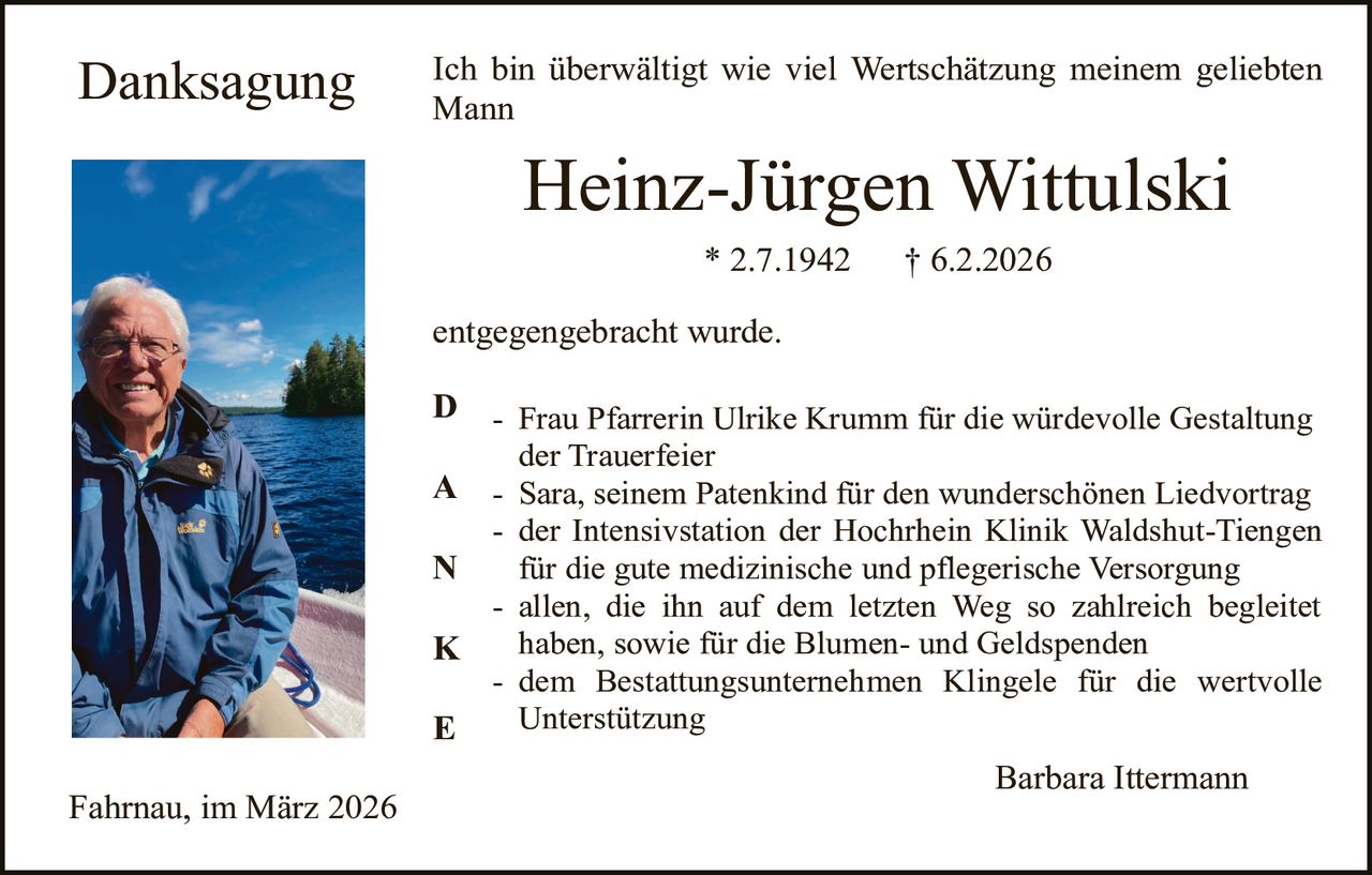 Danksagung

Ich bin überwältigt wie viel Wertschätzung meinem geliebten
Mann

Heinz-Jürgen Wittulski
* 2.7.1942

† 6.2.2026

entgegengebracht wurde.
D

- Frau Pfarrerin Ulrike Krumm für die würdevolle Gestaltung
der Trauerfeier
A - Sara, seinem Patenkind für den wunderschönen Liedvortrag
- der Intensivstation der Hochrhein Klinik Waldshut-Tiengen
N
für die gute medizinische und pflegerische Versorgung
- allen, die ihn auf dem letzten Weg so zahlreich begleitet
haben, sowie für die Blumen- und Geldspenden
K
- dem Bestattungsunternehmen Klingele für die wertvolle
Unterstützung
E

Fahrnau, im März 2026

Barbara Ittermann