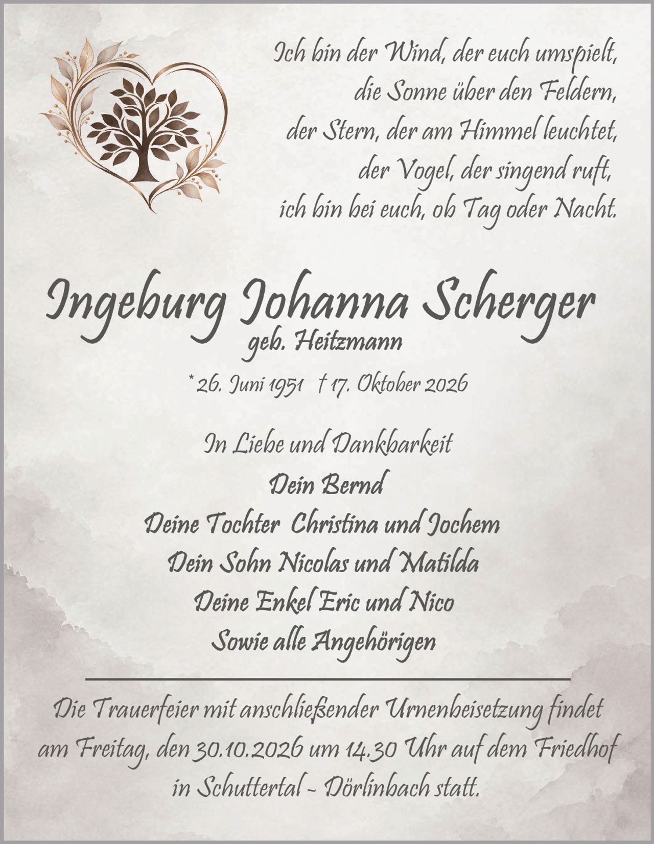 <p>In Liebe und Dankbarkeit</p>

<p>* 26. Juni 1951 † 17. Oktober 2026</p>

<p>Ich bin der Wind, der euch umspielt,<br>die Sonne über den Feldern,<br>der Stern, der am Himmel leuchtet,<br>der Vogel, der singend ruft,<br>ich bin bei euch, ob Tag oder Nacht.</p>

<p><strong>Ingeburg Johanna Scherger</strong><br>geb. Heitzemann<br>* 26. Juni 1951 † 17. Oktober 2026</p>

<p>In Liebe und Dankbarkeit<br><strong>Dein Bernd</strong><br><strong>Deine Tochter Christina und Jochem</strong><br><strong>Dein Sohn Nicolas und Matilda</strong><br><strong>Deine Enkel Eric und Nico</strong><br><strong>Sowie alle Angehörigen</strong></p>

<p>Die Trauerfeier mit anschließender Urnenbeisetzung findet am Freitag, den 30.10.2026 um 14.30 Uhr auf dem Friedhof in Schuttertal - Dörlinbach statt.</p>