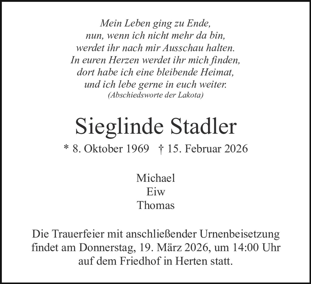 Mein Leben ging zu Ende,
nun, wenn ich nicht mehr da bin,
werdet ihr nach mir Ausschau halten.
In euren Herzen werdet ihr mich finden,
dort habe ich eine bleibende Heimat,
und ich lebe gerne in euch weiter.
(Abschiedsworte der Lakota)

Sieglinde Stadler
* 8. Oktober 1969 † 15. Februar 2026
Michael
Eiw
Thomas
Die Trauerfeier mit anschließender Urnenbeisetzung
findet am Donnerstag, 19. März 2026, um 14:00 Uhr
auf dem Friedhof in Herten statt.