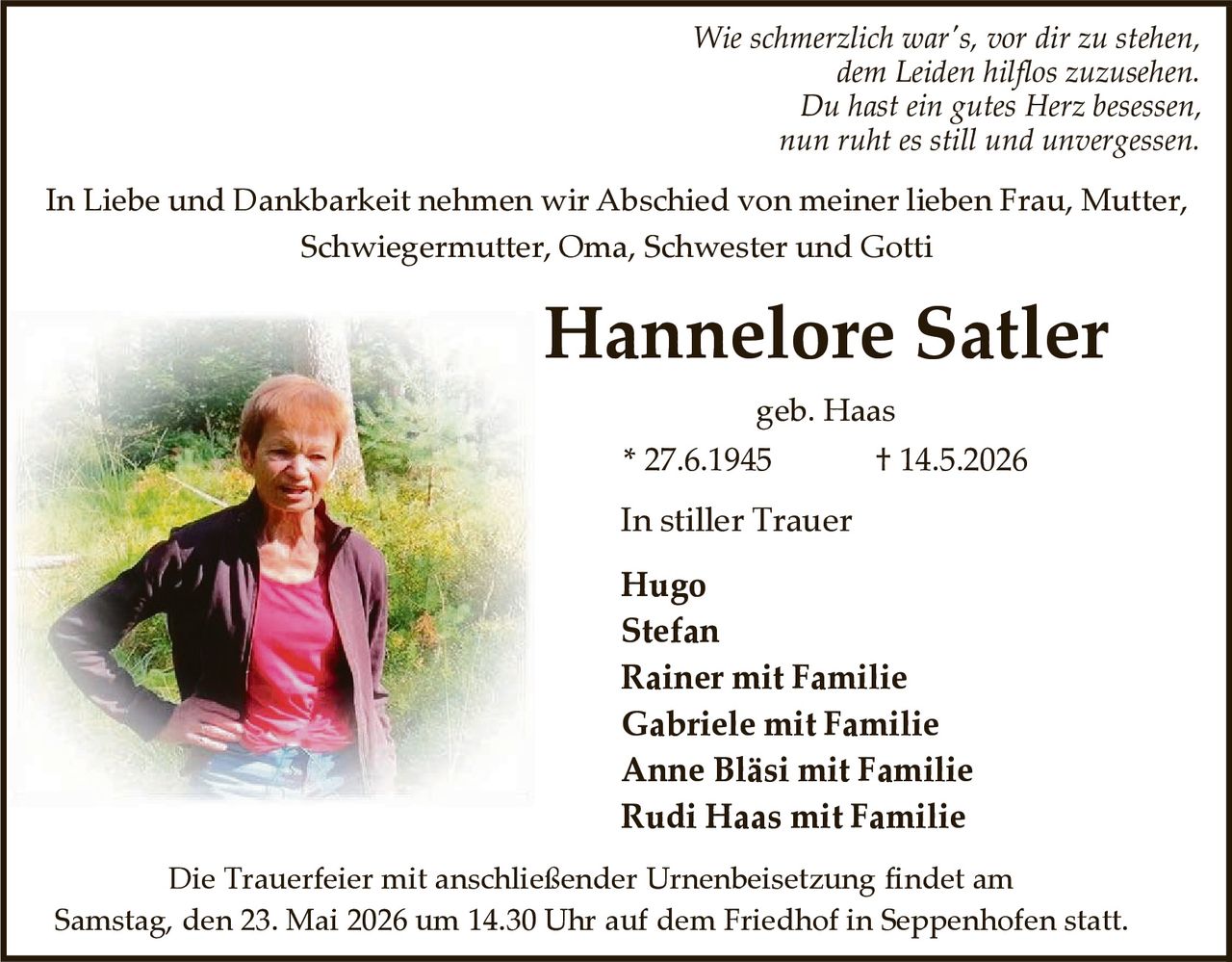 <p>Wie schmerzlich war's, vor dir zu stehen,<br>dem Leiden hilflos zuzusehen.<br>Du hast ein gutes Herz besessen,<br>nun ruht es still und unvergessen.</p><p>In Liebe und Dankbarkeit nehmen wir Abschied von meiner lieben Frau, Mutter,<br>Schwiegermutter, Oma, Schwester und Gotti</p><p><strong>Hannelore Satler</strong><br>geb. Haas<br>* 27.6.1945 † 14.5.2026</p><p>In stiller Trauer<br>Hugo<br>Stefan<br>Rainer mit Familie<br>Gabriele mit Familie<br>Anne Bläsi mit Familie<br>Rudi Haas mit Familie</p><p>Die Trauerfeier mit anschließender Urnenbeisetzung findet am<br>Samstag, den 23. Mai 2026 um 14.30 Uhr auf dem Friedhof in Seppenhofen statt.</p>