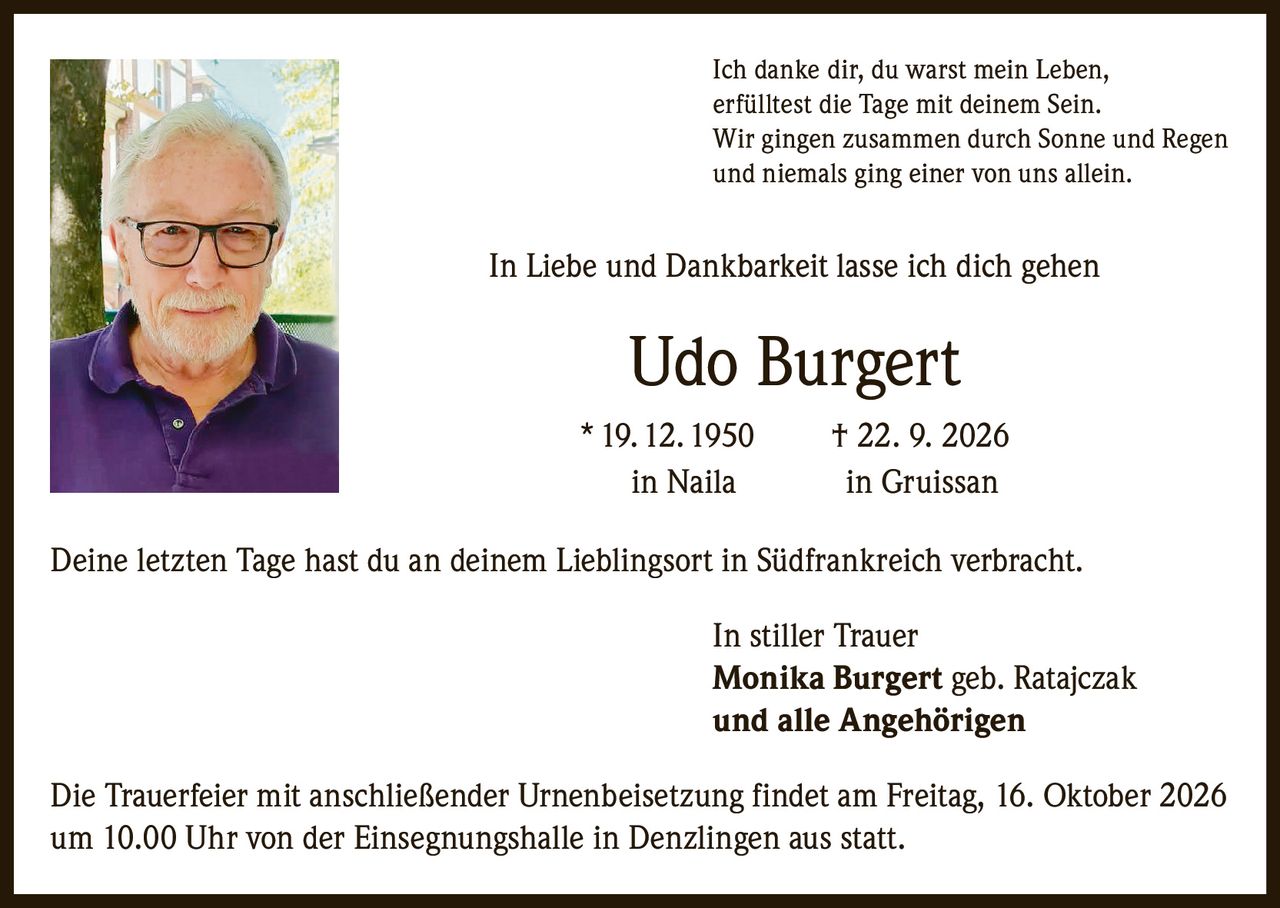 <p>Ich danke dir, du warst mein Leben,<br/>erfülltest die Tage mit deinem Sein.<br/>Wir gingen zusammen durch Sonne und Regen<br/>und niemals ging einer von uns allein.</p><p>In Liebe und Dankbarkeit lasse ich dich gehen</p><p><strong>Udo Burgert</strong><br/>* 19. 12. 1950 † 22. 9. 2026<br/>in Naila in Gruissan</p><p>Deine letzten Tage hast du an deinem Lieblingsort in Südfrankreich verbracht.</p><p>In stiller Trauer<br/><strong>Monika Burgert geb. Ratajczak</strong><br/><strong>und alle Angehörigen</strong></p><p>Die Trauerfeier mit anschließender Urnenbeisetzung findet am Freitag, 16. Oktober 2026<br/>um 10.00 Uhr von der Einsegnungshalle in Denzlingen aus statt.</p>