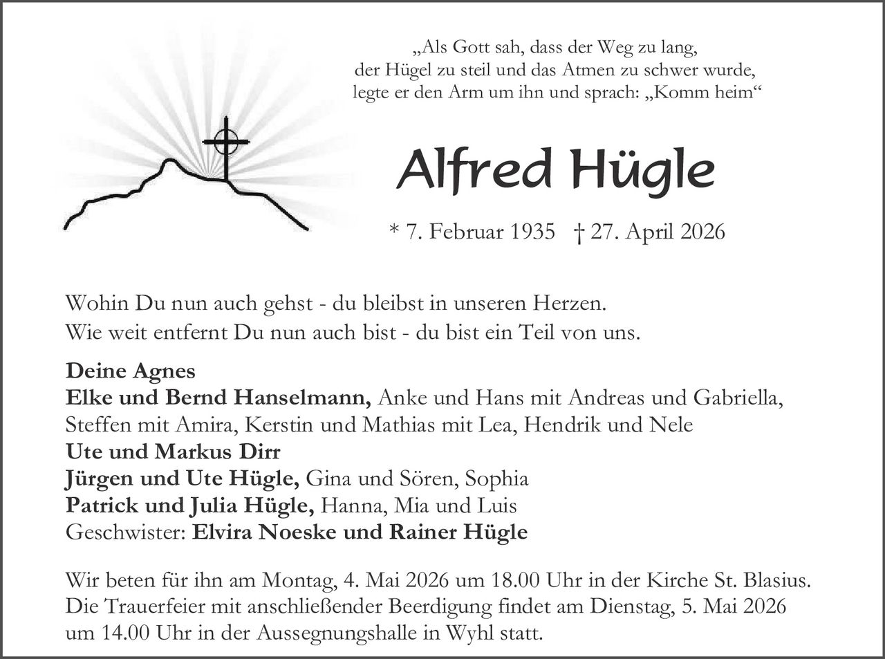 <p><i>„Als Gott sah, dass der Weg zu lang,<br>der Hügel zu steil und das Atmen zu schwer wurde,<br>legte er den Arm um ihn und sprach: „Komm heim“</i></p><h1>Alfred Hügle</h1><p>* 7. Februar 1935 † 27. April 2026</p><p>Wohin Du nun auch gehst - du bleibst in unseren Herzen.<br>Wie weit entfernt Du nun auch bist - du bist ein Teil von uns.</p><p><strong>Deine Agnes</strong><br><strong>Elke und Bernd Hanselmann</strong>, Anke und Hans mit Andreas und Gabriella,<br>Steffen mit Amira, Kerstin und Mathias mit Lea, Hendrik und Nele<br><strong>Ute und Markus Dirr</strong><br><strong>Jürgen und Ute Hügle</strong>, Gina und Sören, Sophia<br><strong>Patrick und Julia Hügle</strong>, Hanna, Mia und Luis<br>Geschwister: <strong>Elvira Noeske und Rainer Hügle</strong></p><p>Wir beten für ihn am Montag, 4. Mai 2026 um 18.00 Uhr in der Kirche St. Blasius.<br>Die Trauerfeier mit anschließender Beerdigung findet am Dienstag, 5. Mai 2026 um 14.00 Uhr in der Aussegnungshalle in Wyhl statt.</p>