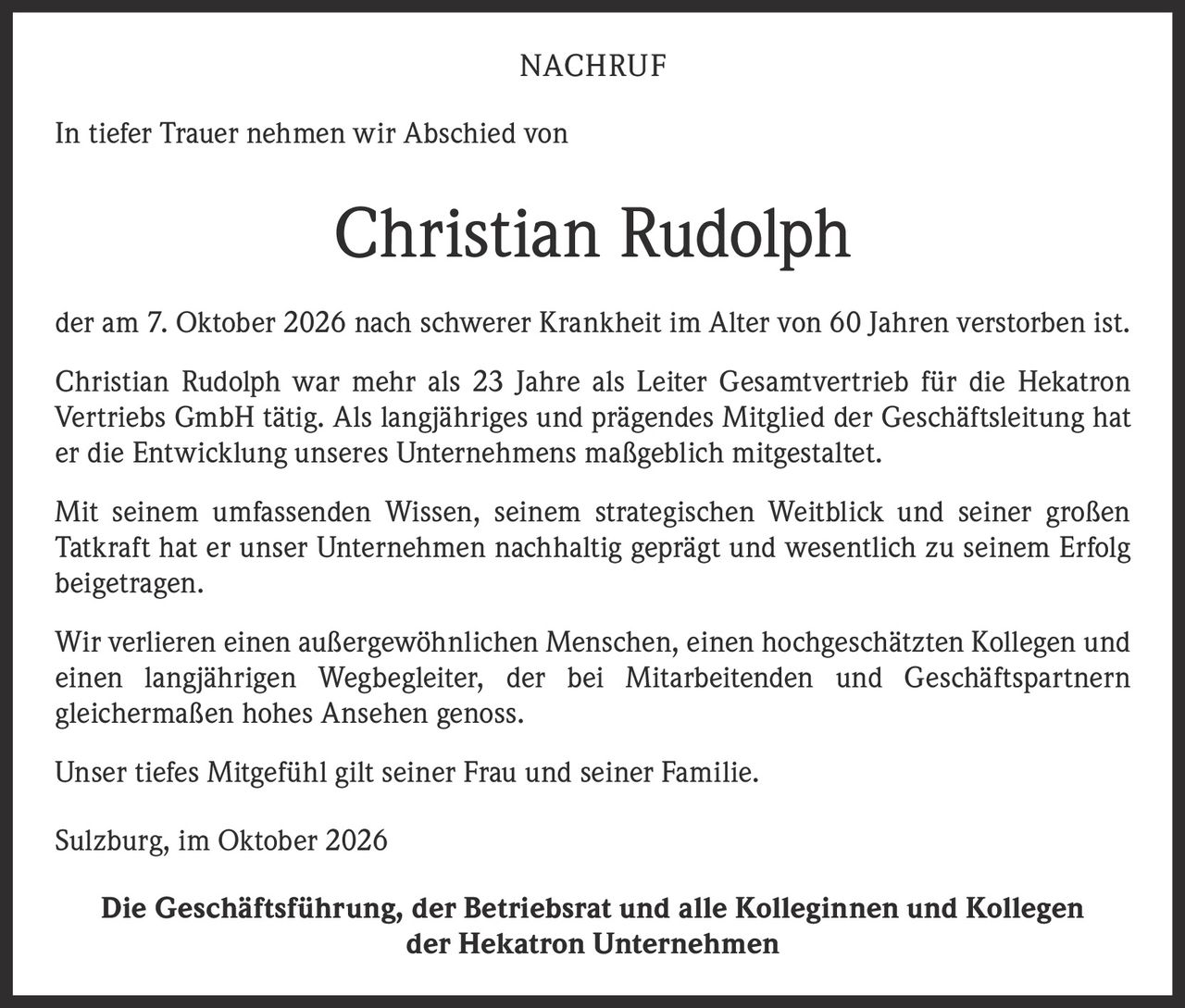 <strong>NACHRUF</strong><br><br>In tiefer Trauer nehmen wir Abschied von<br><br><strong>Christian Rudolph</strong><br><br>der am 7. Oktober 2026 nach schwerer Krankheit im Alter von 60 Jahren verstorben ist.<br><br>Christian Rudolph war mehr als 23 Jahre als Leiter Gesamtvertrieb für die Hekatron Vertriebs GmbH tätig. Als langjähriges und prägendes Mitglied der Geschäftsleitung hat er die Entwicklung unseres Unternehmens maßgeblich mitgestaltet.<br><br>Mit seinem umfassenden Wissen, seinem strategischen Weitblick und seiner großen Tatkraft hat er unser Unternehmen nachhaltig geprägt und wesentlich zu seinem Erfolg beigetragen.<br><br>Wir verlieren einen außergewöhnlichen Menschen, einen hochgeschätzten Kollegen und einen langjährigen Wegbegleiter, der bei Mitarbeitenden und Geschäftspartnern gleichermaßen hohes Ansehen genoss.<br><br>Unser tiefes Mitgefühl gilt seiner Frau und seiner Familie.<br><br>Sulzburg, im Oktober 2026<br><br><strong>Die Geschäftsführung, der Betriebsrat und alle Kolleginnen und Kollegen der Hekatron Unternehmen</strong>