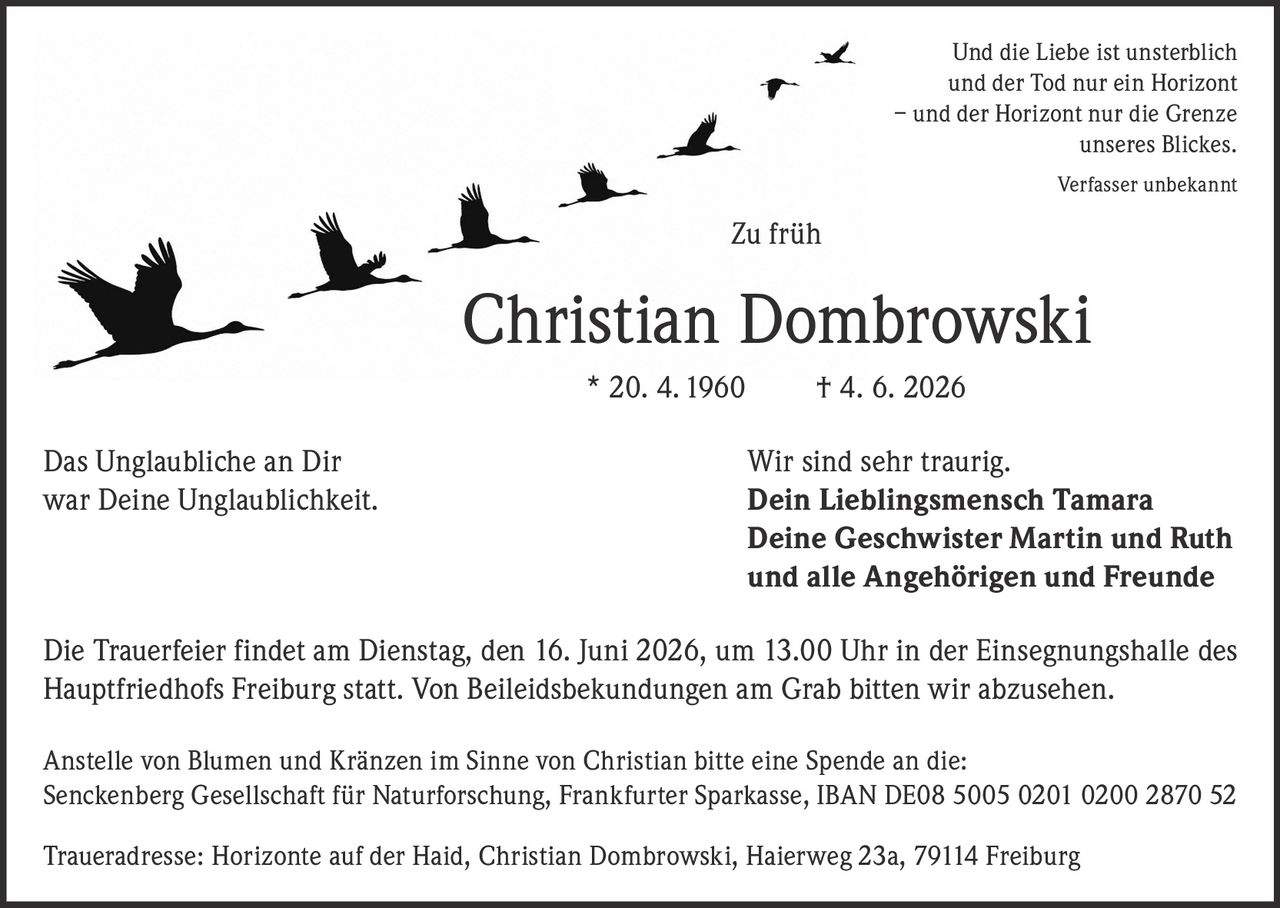 <p><i>Und die Liebe ist unsterblich<br>und der Tod nur ein Horizont<br>– und der Horizont nur die Grenze<br>unseres Blickes.<br>Verfasser unbekannt</i></p>

<p><strong>Zu früh</strong></p>

<p><strong>Christian Dombrowski</strong> * 20. 4. 1960 † 4. 6. 2026</p>

<p><strong>Das Unglaubliche an Dir</strong><br>war Deine Unglaublichkeit.</p>

<p>Wir sind sehr traurig.<br><strong>Dein Lieblingsmensch Tamara<br>Deine Geschwister Martin und Ruth<br>und alle Angehörigen und Freunde</strong></p>

<p>Die Trauerfeier findet am Dienstag, den 16. Juni 2026, um 13.00 Uhr in der Einsegnungshalle des Hauptfriedhofs Freiburg statt. Von Beileidsbekundungen am Grab bitten wir abzusehen.</p>

<p>Anstelle von Blumen und Kränzen im Sinne von Christian bitte eine Spende an die:<br>Senckenberg Gesellschaft für Naturforschung, Frankfurter Sparkasse, IBAN DE08 5005 0201 0200 2870 52</p>

<p>Traueradresse: Horizonte auf der Haid, Christian Dombrowski, Haierweg 23a, 79114 Freiburg</p>