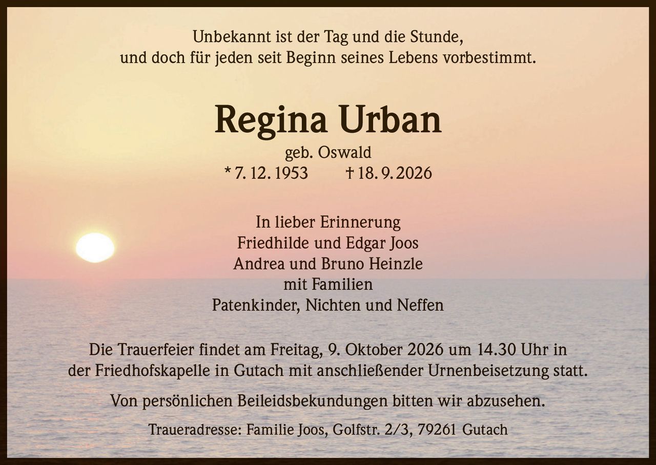 <p>Unbekannt ist der Tag und die Stunde, und doch für jeden seit Beginn seines Lebens vorbestimmt.</p>

<p><strong>Regina Urban</strong><br>geb. Oswald<br>* 7. 12. 1953 † 18. 9. 2026</p>

<p>In lieber Erinnerung<br>Friedhilde und Edgar Joos<br>Andrea und Bruno Heinzle<br>mit Familien<br>Patenkinder, Nichten und Neffen</p>

<p>Die Trauerfeier findet am Freitag, 9. Oktober 2026 um 14.30 Uhr in der Friedhofskapelle in Gutach mit anschließender Urnenbeisetzung statt.</p>

<p>Von persönlichen Beileidsbekundungen bitten wir abzusehen.</p>

<p>Traueradresse: Familie Joos, Golfstr. 2/3, 79261 Gutach</p>