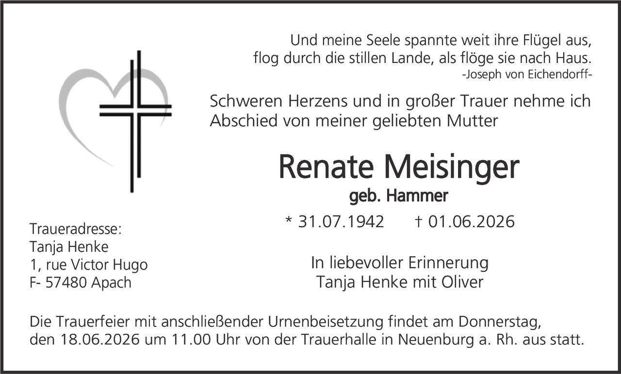 <p><i>Und meine Seele spannte weit ihre Flügel aus, flog durch die stillen Lande, als flöge sie nach Haus.<br/>-Joseph von Eichendorff-</i></p><p>Schweren Herzens und in großer Trauer nehme ich Abschied von meiner geliebten Mutter</p><p><strong>Renate Meisinger</strong><br/>geb. Hammer</p><p>* 31.07.1942&nbsp;&nbsp;&nbsp;&nbsp;† 01.06.2026</p><p>Traueradresse:<br/>Tanja Henke<br/>1, rue Victor Hugo<br/>F- 57480 Apach</p><p>In liebevoller Erinnerung<br/>Tanja Henke mit Oliver</p><p>Die Trauerfeier mit anschließender Urnenbeisetzung findet am Donnerstag, den 18.06.2026 um 11.00 Uhr von der Trauerhalle in Neuenburg a. Rh. aus statt.</p>