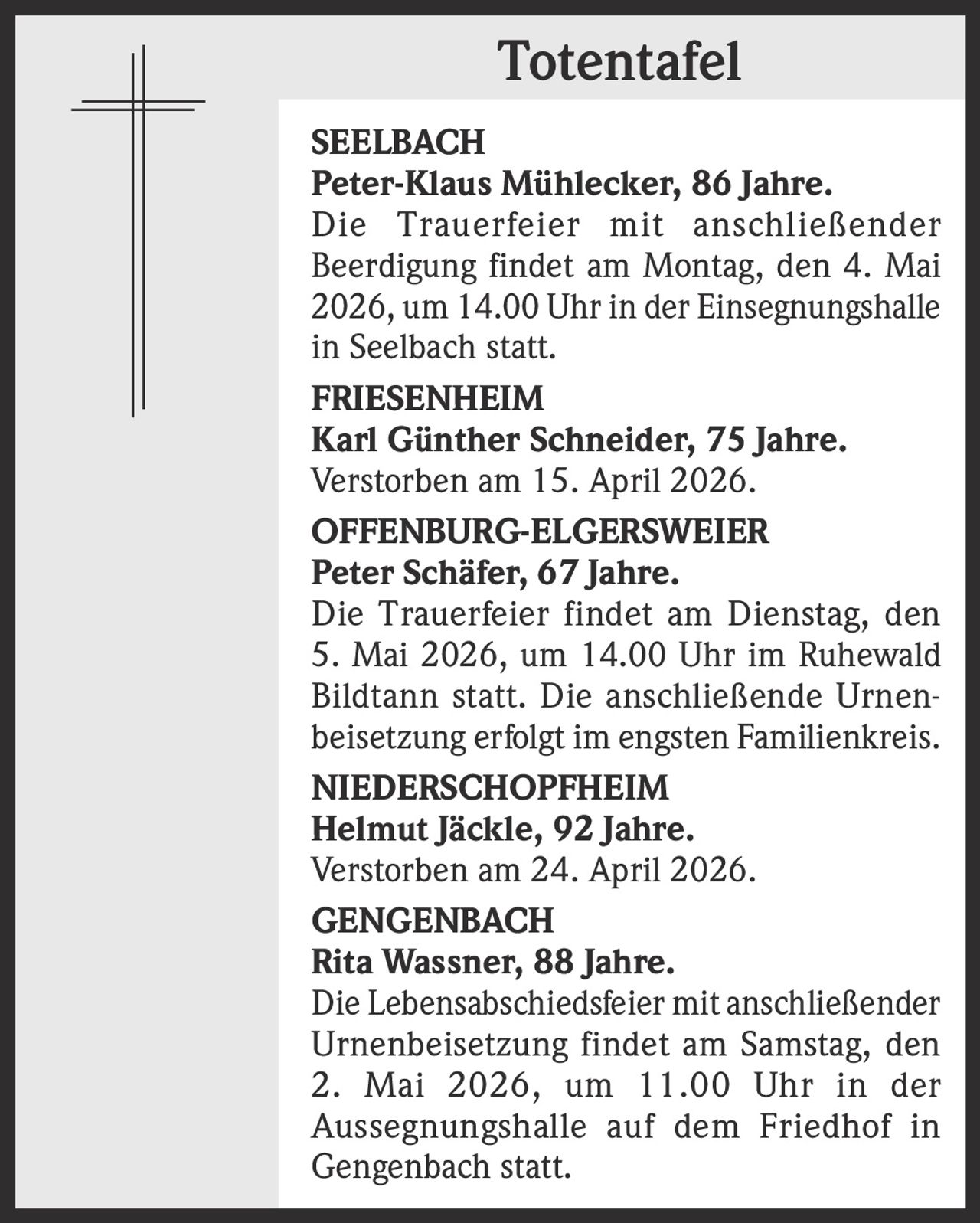 Totentafel
SEELBACH
Peter-Klaus Mühlecker, 86 Jahre.
Die Trauerfeier mit anschließender
Beerdigung findet am Montag, den 4. Mai
2026, um 14.00 Uhr in der Einsegnungshalle
in Seelbach statt.
FRIESENHEIM
Karl Günther Schneider, 75 Jahre.
Verstorben am 15. April 2026.
OFFENBURG-ELGERSWEIER
Peter Schäfer, 67 Jahre.
Die Trauerfeier findet am Dienstag, den
5. Mai 2026, um 14.00 Uhr im Ruhewald
Bildtann statt. Die anschließende Urnenbeisetzung erfolgt im engsten Familienkreis.
NIEDERSCHOPFHEIM
Helmut Jäckle, 92 Jahre.
Verstorben am 24. April 2026.
GENGENBACH
Rita Wassner, 88 Jahre.
Die Lebensabschiedsfeier mit anschließender
Urnenbeisetzung findet am Samstag, den
2. Mai 2026, um 11.00 Uhr in der
Aussegnungshalle auf dem Friedhof in
Gengenbach statt.